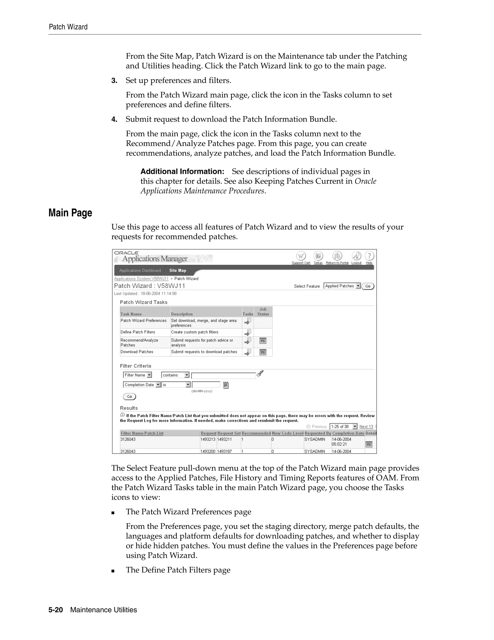 Patch Wizard


                        From the Site Map, Patch Wizard is on the Maintenance tab under the Patching
                        and Utilities heading. Click the Patch Wizard link to go to the main page.
                   3.   Set up preferences and filters.
                        From the Patch Wizard main page, click the icon in the Tasks column to set
                        preferences and define filters.
                   4.   Submit request to download the Patch Information Bundle.
                        From the main page, click the icon in the Tasks column next to the
                        Recommend/Analyze Patches page. From this page, you can create
                        recommendations, analyze patches, and load the Patch Information Bundle.

                               Additional Information:     See descriptions of individual pages in
                               this chapter for details. See also Keeping Patches Current in Oracle
                               Applications Maintenance Procedures.

Main Page
                   Use this page to access all features of Patch Wizard and to view the results of your
                   requests for recommended patches.




                   The Select Feature pull-down menu at the top of the Patch Wizard main page provides
                   access to the Applied Patches, File History and Timing Reports features of OAM. From
                   the Patch Wizard Tasks table in the main Patch Wizard page, you choose the Tasks
                   icons to view:
                   ■    The Patch Wizard Preferences page
                        From the Preferences page, you set the staging directory, merge patch defaults, the
                        languages and platform defaults for downloading patches, and whether to display
                        or hide hidden patches. You must define the values in the Preferences page before
                        using Patch Wizard.
                   ■    The Define Patch Filters page



5-20   Maintenance Utilities
 
