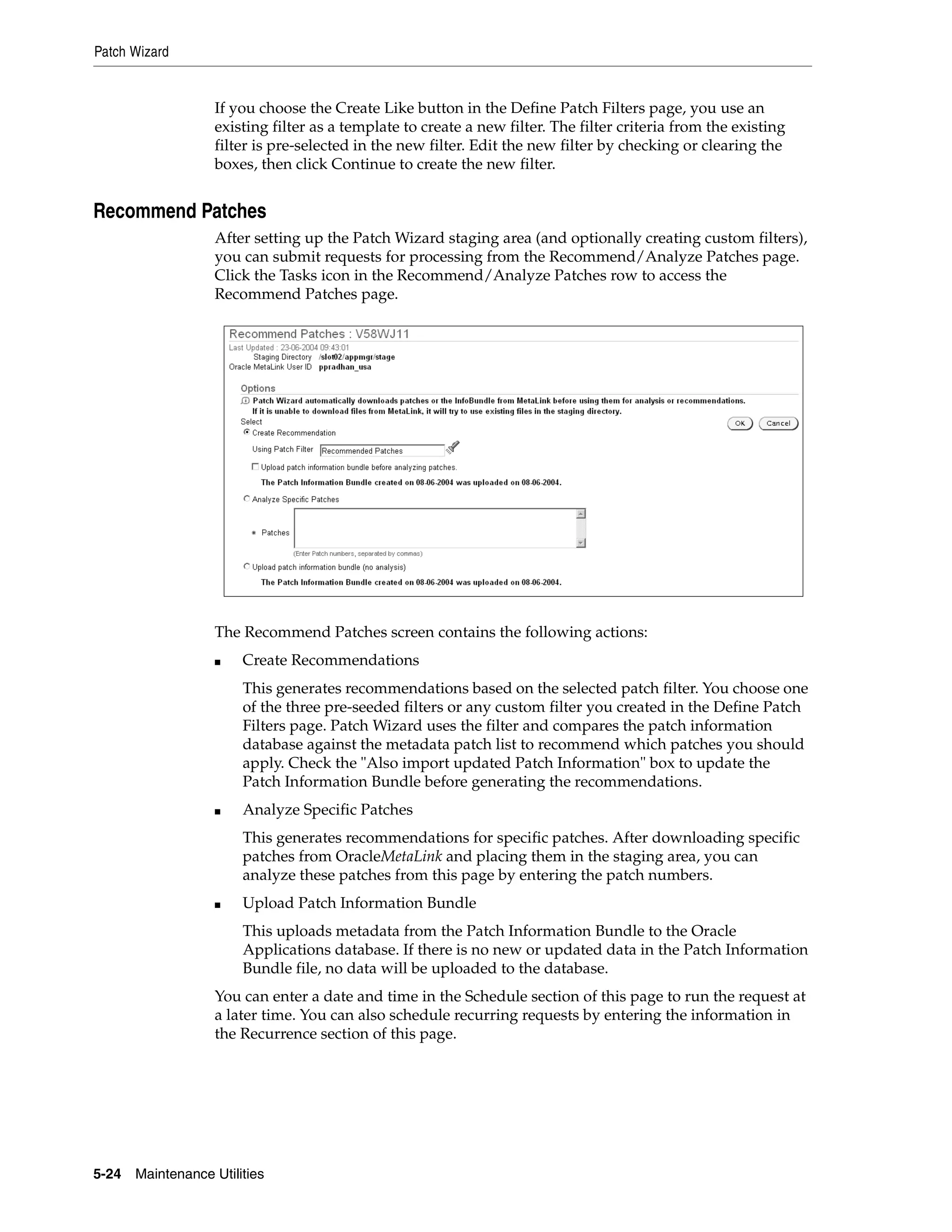 Patch Wizard


                   If you choose the Create Like button in the Define Patch Filters page, you use an
                   existing filter as a template to create a new filter. The filter criteria from the existing
                   filter is pre-selected in the new filter. Edit the new filter by checking or clearing the
                   boxes, then click Continue to create the new filter.


Recommend Patches
                   After setting up the Patch Wizard staging area (and optionally creating custom filters),
                   you can submit requests for processing from the Recommend/Analyze Patches page.
                   Click the Tasks icon in the Recommend/Analyze Patches row to access the
                   Recommend Patches page.




                   The Recommend Patches screen contains the following actions:
                   ■    Create Recommendations
                        This generates recommendations based on the selected patch filter. You choose one
                        of the three pre-seeded filters or any custom filter you created in the Define Patch
                        Filters page. Patch Wizard uses the filter and compares the patch information
                        database against the metadata patch list to recommend which patches you should
                        apply. Check the "Also import updated Patch Information" box to update the
                        Patch Information Bundle before generating the recommendations.
                   ■    Analyze Specific Patches
                        This generates recommendations for specific patches. After downloading specific
                        patches from OracleMetaLink and placing them in the staging area, you can
                        analyze these patches from this page by entering the patch numbers.
                   ■    Upload Patch Information Bundle
                        This uploads metadata from the Patch Information Bundle to the Oracle
                        Applications database. If there is no new or updated data in the Patch Information
                        Bundle file, no data will be uploaded to the database.
                   You can enter a date and time in the Schedule section of this page to run the request at
                   a later time. You can also schedule recurring requests by entering the information in
                   the Recurrence section of this page.




5-24   Maintenance Utilities
 