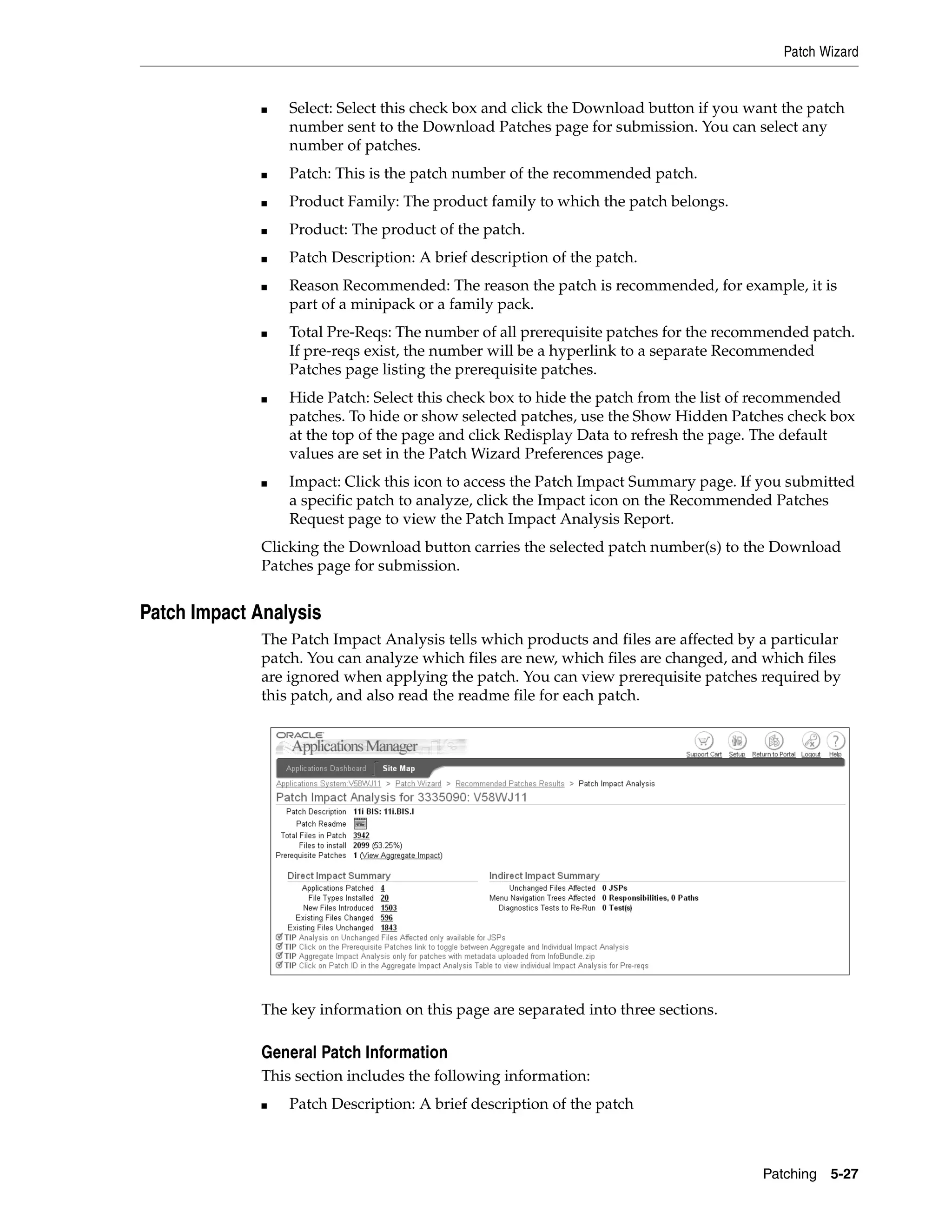 Patch Wizard


              ■   Select: Select this check box and click the Download button if you want the patch
                  number sent to the Download Patches page for submission. You can select any
                  number of patches.
              ■   Patch: This is the patch number of the recommended patch.
              ■   Product Family: The product family to which the patch belongs.
              ■   Product: The product of the patch.
              ■   Patch Description: A brief description of the patch.
              ■   Reason Recommended: The reason the patch is recommended, for example, it is
                  part of a minipack or a family pack.
              ■   Total Pre-Reqs: The number of all prerequisite patches for the recommended patch.
                  If pre-reqs exist, the number will be a hyperlink to a separate Recommended
                  Patches page listing the prerequisite patches.
              ■   Hide Patch: Select this check box to hide the patch from the list of recommended
                  patches. To hide or show selected patches, use the Show Hidden Patches check box
                  at the top of the page and click Redisplay Data to refresh the page. The default
                  values are set in the Patch Wizard Preferences page.
              ■   Impact: Click this icon to access the Patch Impact Summary page. If you submitted
                  a specific patch to analyze, click the Impact icon on the Recommended Patches
                  Request page to view the Patch Impact Analysis Report.
              Clicking the Download button carries the selected patch number(s) to the Download
              Patches page for submission.


Patch Impact Analysis
              The Patch Impact Analysis tells which products and files are affected by a particular
              patch. You can analyze which files are new, which files are changed, and which files
              are ignored when applying the patch. You can view prerequisite patches required by
              this patch, and also read the readme file for each patch.




              The key information on this page are separated into three sections.

              General Patch Information
              This section includes the following information:
              ■   Patch Description: A brief description of the patch



                                                                                       Patching 5-27
 