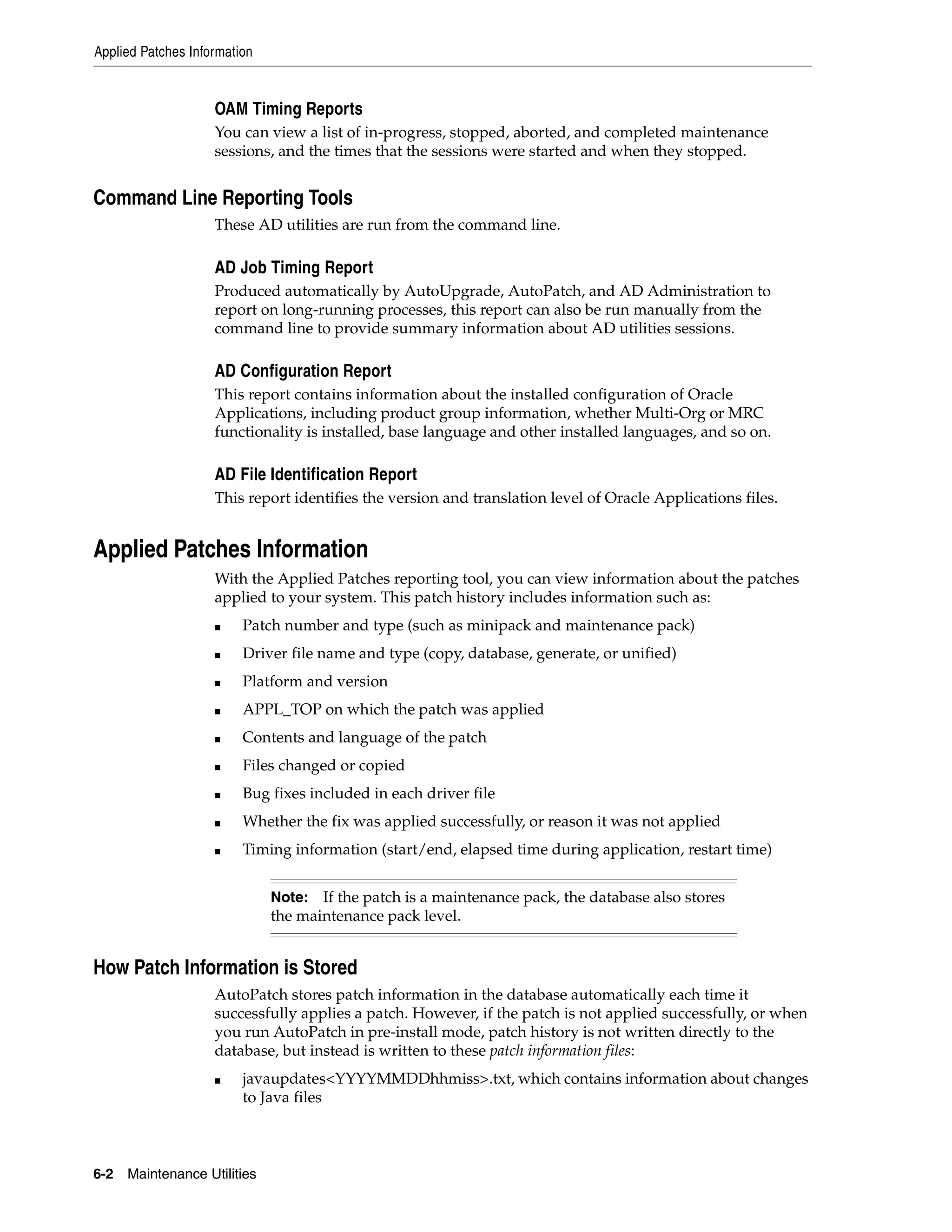 Applied Patches Information


                    OAM Timing Reports
                    You can view a list of in-progress, stopped, aborted, and completed maintenance
                    sessions, and the times that the sessions were started and when they stopped.


Command Line Reporting Tools
                    These AD utilities are run from the command line.

                    AD Job Timing Report
                    Produced automatically by AutoUpgrade, AutoPatch, and AD Administration to
                    report on long-running processes, this report can also be run manually from the
                    command line to provide summary information about AD utilities sessions.

                    AD Configuration Report
                    This report contains information about the installed configuration of Oracle
                    Applications, including product group information, whether Multi-Org or MRC
                    functionality is installed, base language and other installed languages, and so on.

                    AD File Identification Report
                    This report identifies the version and translation level of Oracle Applications files.


Applied Patches Information
                    With the Applied Patches reporting tool, you can view information about the patches
                    applied to your system. This patch history includes information such as:
                    ■    Patch number and type (such as minipack and maintenance pack)
                    ■    Driver file name and type (copy, database, generate, or unified)
                    ■    Platform and version
                    ■    APPL_TOP on which the patch was applied
                    ■    Contents and language of the patch
                    ■    Files changed or copied
                    ■    Bug fixes included in each driver file
                    ■    Whether the fix was applied successfully, or reason it was not applied
                    ■    Timing information (start/end, elapsed time during application, restart time)


                              Note: If the patch is a maintenance pack, the database also stores
                              the maintenance pack level.


How Patch Information is Stored
                    AutoPatch stores patch information in the database automatically each time it
                    successfully applies a patch. However, if the patch is not applied successfully, or when
                    you run AutoPatch in pre-install mode, patch history is not written directly to the
                    database, but instead is written to these patch information files:
                    ■    javaupdates<YYYYMMDDhhmiss>.txt, which contains information about changes
                         to Java files



6-2   Maintenance Utilities
 