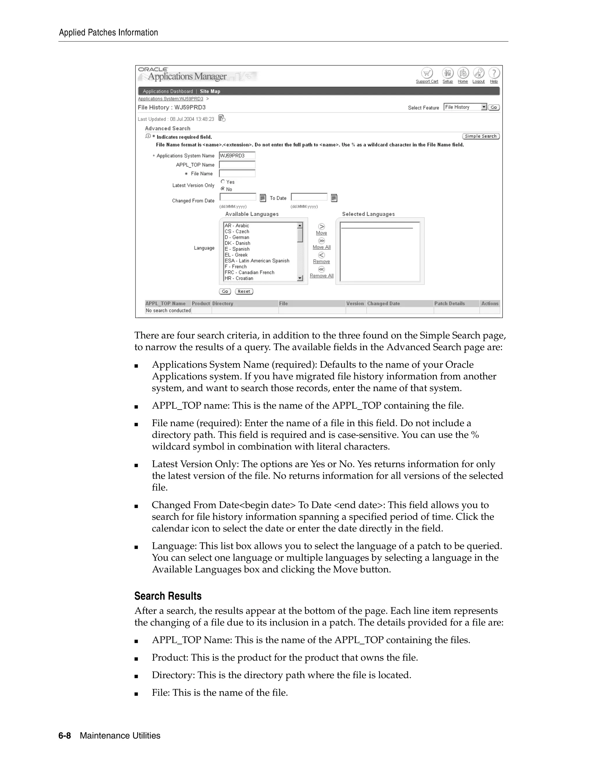 Applied Patches Information




                    There are four search criteria, in addition to the three found on the Simple Search page,
                    to narrow the results of a query. The available fields in the Advanced Search page are:
                    ■    Applications System Name (required): Defaults to the name of your Oracle
                         Applications system. If you have migrated file history information from another
                         system, and want to search those records, enter the name of that system.
                    ■    APPL_TOP name: This is the name of the APPL_TOP containing the file.
                    ■    File name (required): Enter the name of a file in this field. Do not include a
                         directory path. This field is required and is case-sensitive. You can use the %
                         wildcard symbol in combination with literal characters.
                    ■    Latest Version Only: The options are Yes or No. Yes returns information for only
                         the latest version of the file. No returns information for all versions of the selected
                         file.
                    ■    Changed From Date<begin date> To Date <end date>: This field allows you to
                         search for file history information spanning a specified period of time. Click the
                         calendar icon to select the date or enter the date directly in the field.
                    ■    Language: This list box allows you to select the language of a patch to be queried.
                         You can select one language or multiple languages by selecting a language in the
                         Available Languages box and clicking the Move button.

                    Search Results
                    After a search, the results appear at the bottom of the page. Each line item represents
                    the changing of a file due to its inclusion in a patch. The details provided for a file are:
                    ■    APPL_TOP Name: This is the name of the APPL_TOP containing the files.
                    ■    Product: This is the product for the product that owns the file.
                    ■    Directory: This is the directory path where the file is located.
                    ■    File: This is the name of the file.



6-8   Maintenance Utilities
 