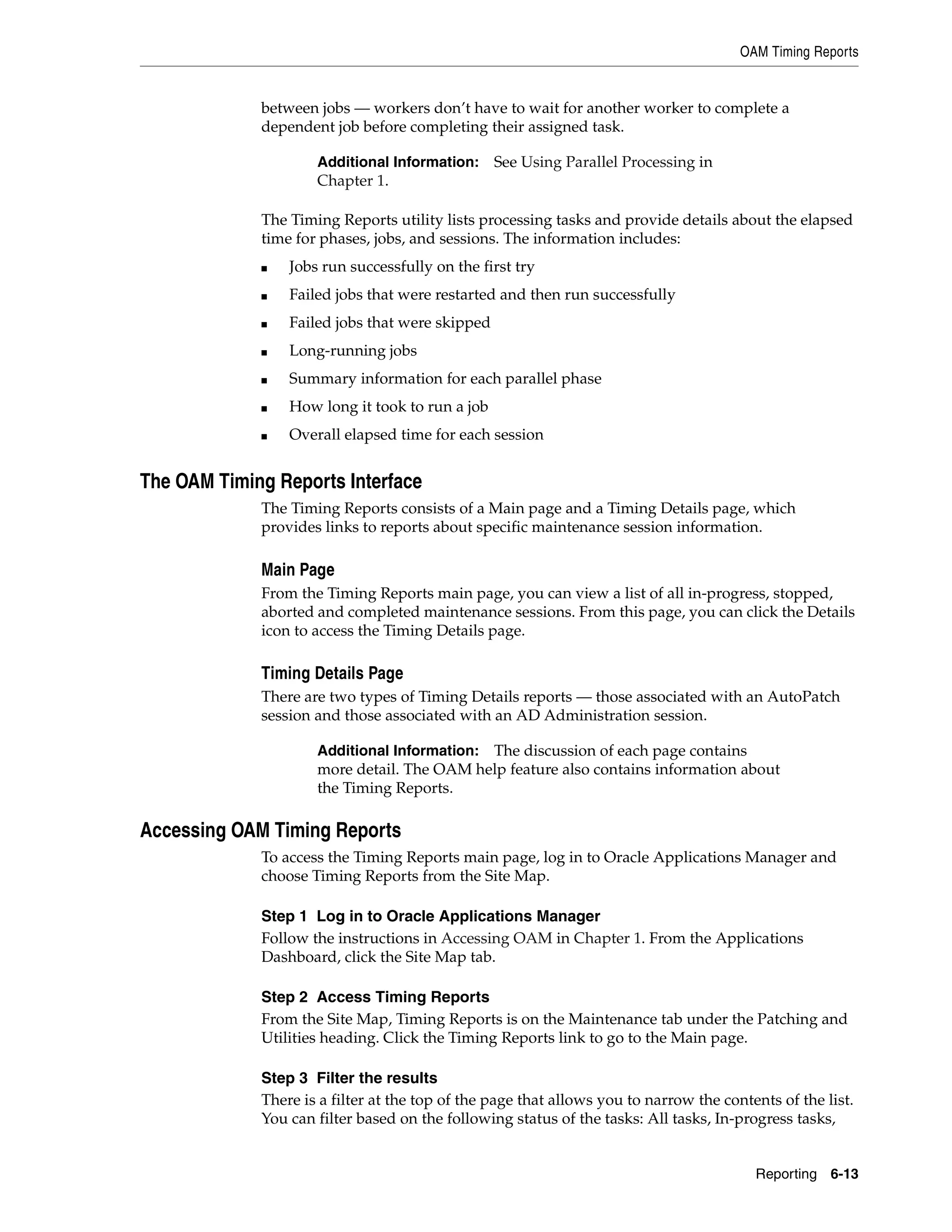 OAM Timing Reports


             between jobs — workers don’t have to wait for another worker to complete a
             dependent job before completing their assigned task.

                     Additional Information: See Using Parallel Processing in
                     Chapter 1.

             The Timing Reports utility lists processing tasks and provide details about the elapsed
             time for phases, jobs, and sessions. The information includes:
             ■   Jobs run successfully on the first try
             ■   Failed jobs that were restarted and then run successfully
             ■   Failed jobs that were skipped
             ■   Long-running jobs
             ■   Summary information for each parallel phase
             ■   How long it took to run a job
             ■   Overall elapsed time for each session


The OAM Timing Reports Interface
             The Timing Reports consists of a Main page and a Timing Details page, which
             provides links to reports about specific maintenance session information.

             Main Page
             From the Timing Reports main page, you can view a list of all in-progress, stopped,
             aborted and completed maintenance sessions. From this page, you can click the Details
             icon to access the Timing Details page.

             Timing Details Page
             There are two types of Timing Details reports — those associated with an AutoPatch
             session and those associated with an AD Administration session.

                     Additional Information:The discussion of each page contains
                     more detail. The OAM help feature also contains information about
                     the Timing Reports.

Accessing OAM Timing Reports
             To access the Timing Reports main page, log in to Oracle Applications Manager and
             choose Timing Reports from the Site Map.

             Step 1 Log in to Oracle Applications Manager
             Follow the instructions in Accessing OAM in Chapter 1. From the Applications
             Dashboard, click the Site Map tab.

             Step 2 Access Timing Reports
             From the Site Map, Timing Reports is on the Maintenance tab under the Patching and
             Utilities heading. Click the Timing Reports link to go to the Main page.

             Step 3 Filter the results
             There is a filter at the top of the page that allows you to narrow the contents of the list.
             You can filter based on the following status of the tasks: All tasks, In-progress tasks,


                                                                                         Reporting 6-13
 
