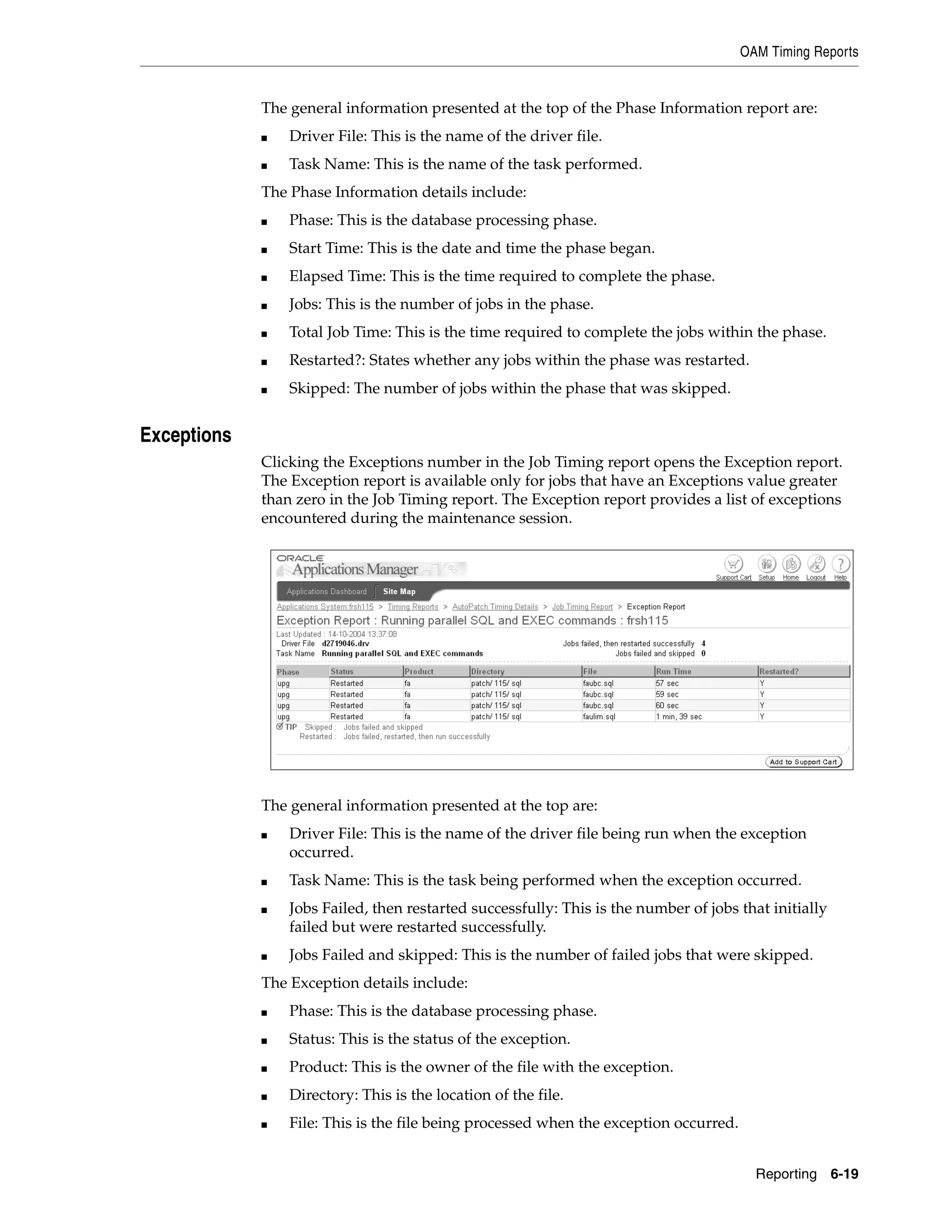 OAM Timing Reports


             The general information presented at the top of the Phase Information report are:
             ■   Driver File: This is the name of the driver file.
             ■   Task Name: This is the name of the task performed.
             The Phase Information details include:
             ■   Phase: This is the database processing phase.
             ■   Start Time: This is the date and time the phase began.
             ■   Elapsed Time: This is the time required to complete the phase.
             ■   Jobs: This is the number of jobs in the phase.
             ■   Total Job Time: This is the time required to complete the jobs within the phase.
             ■   Restarted?: States whether any jobs within the phase was restarted.
             ■   Skipped: The number of jobs within the phase that was skipped.


Exceptions
             Clicking the Exceptions number in the Job Timing report opens the Exception report.
             The Exception report is available only for jobs that have an Exceptions value greater
             than zero in the Job Timing report. The Exception report provides a list of exceptions
             encountered during the maintenance session.




             The general information presented at the top are:
             ■   Driver File: This is the name of the driver file being run when the exception
                 occurred.
             ■   Task Name: This is the task being performed when the exception occurred.
             ■   Jobs Failed, then restarted successfully: This is the number of jobs that initially
                 failed but were restarted successfully.
             ■   Jobs Failed and skipped: This is the number of failed jobs that were skipped.
             The Exception details include:
             ■   Phase: This is the database processing phase.
             ■   Status: This is the status of the exception.
             ■   Product: This is the owner of the file with the exception.
             ■   Directory: This is the location of the file.
             ■   File: This is the file being processed when the exception occurred.


                                                                                         Reporting 6-19
 