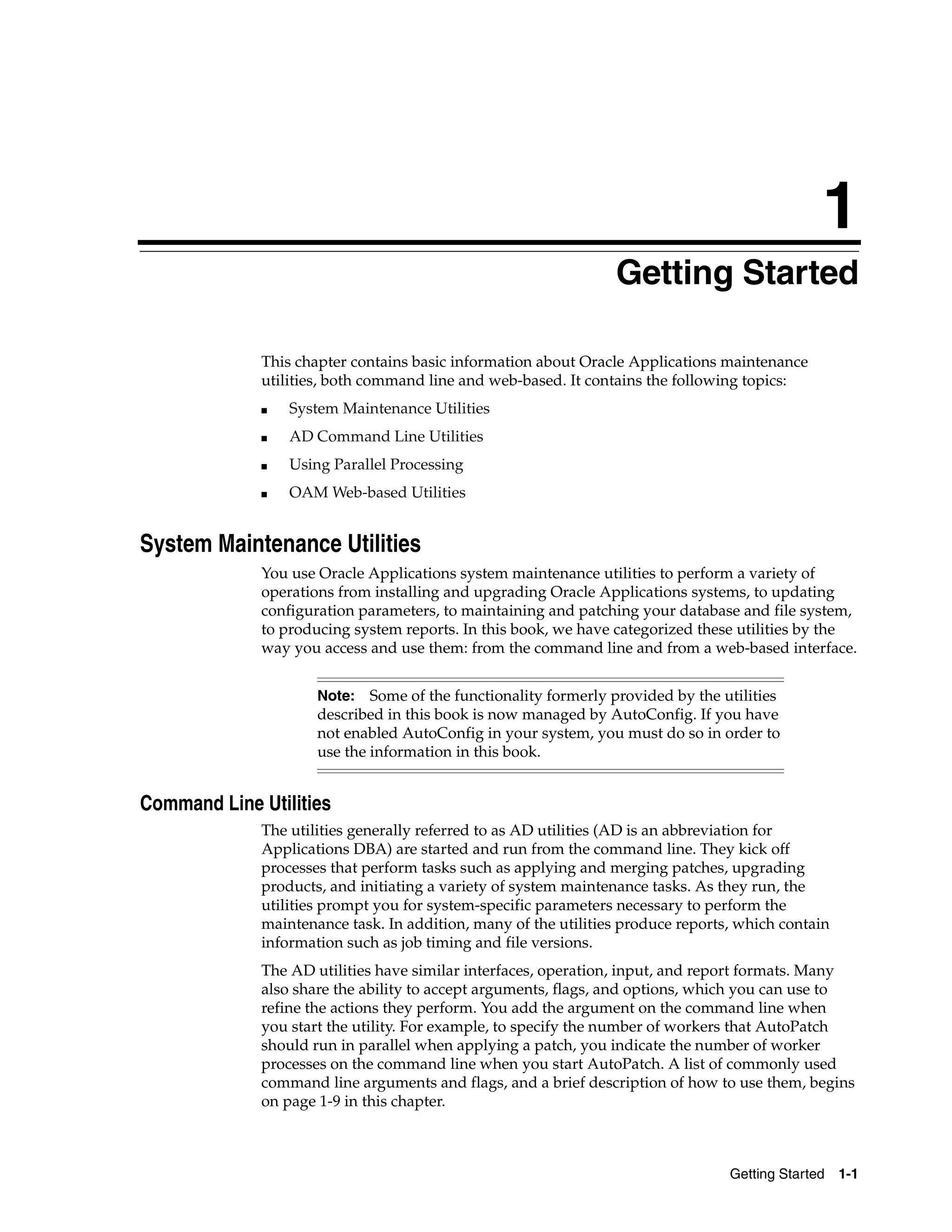 1
                                                                Getting Started

             This chapter contains basic information about Oracle Applications maintenance
             utilities, both command line and web-based. It contains the following topics:
             ■   System Maintenance Utilities
             ■   AD Command Line Utilities
             ■   Using Parallel Processing
             ■   OAM Web-based Utilities


System Maintenance Utilities
             You use Oracle Applications system maintenance utilities to perform a variety of
             operations from installing and upgrading Oracle Applications systems, to updating
             configuration parameters, to maintaining and patching your database and file system,
             to producing system reports. In this book, we have categorized these utilities by the
             way you access and use them: from the command line and from a web-based interface.


                     Note: Some of the functionality formerly provided by the utilities
                     described in this book is now managed by AutoConfig. If you have
                     not enabled AutoConfig in your system, you must do so in order to
                     use the information in this book.


Command Line Utilities
             The utilities generally referred to as AD utilities (AD is an abbreviation for
             Applications DBA) are started and run from the command line. They kick off
             processes that perform tasks such as applying and merging patches, upgrading
             products, and initiating a variety of system maintenance tasks. As they run, the
             utilities prompt you for system-specific parameters necessary to perform the
             maintenance task. In addition, many of the utilities produce reports, which contain
             information such as job timing and file versions.
             The AD utilities have similar interfaces, operation, input, and report formats. Many
             also share the ability to accept arguments, flags, and options, which you can use to
             refine the actions they perform. You add the argument on the command line when
             you start the utility. For example, to specify the number of workers that AutoPatch
             should run in parallel when applying a patch, you indicate the number of worker
             processes on the command line when you start AutoPatch. A list of commonly used
             command line arguments and flags, and a brief description of how to use them, begins
             on page 1-9 in this chapter.



                                                                                 Getting Started   1-1
 
