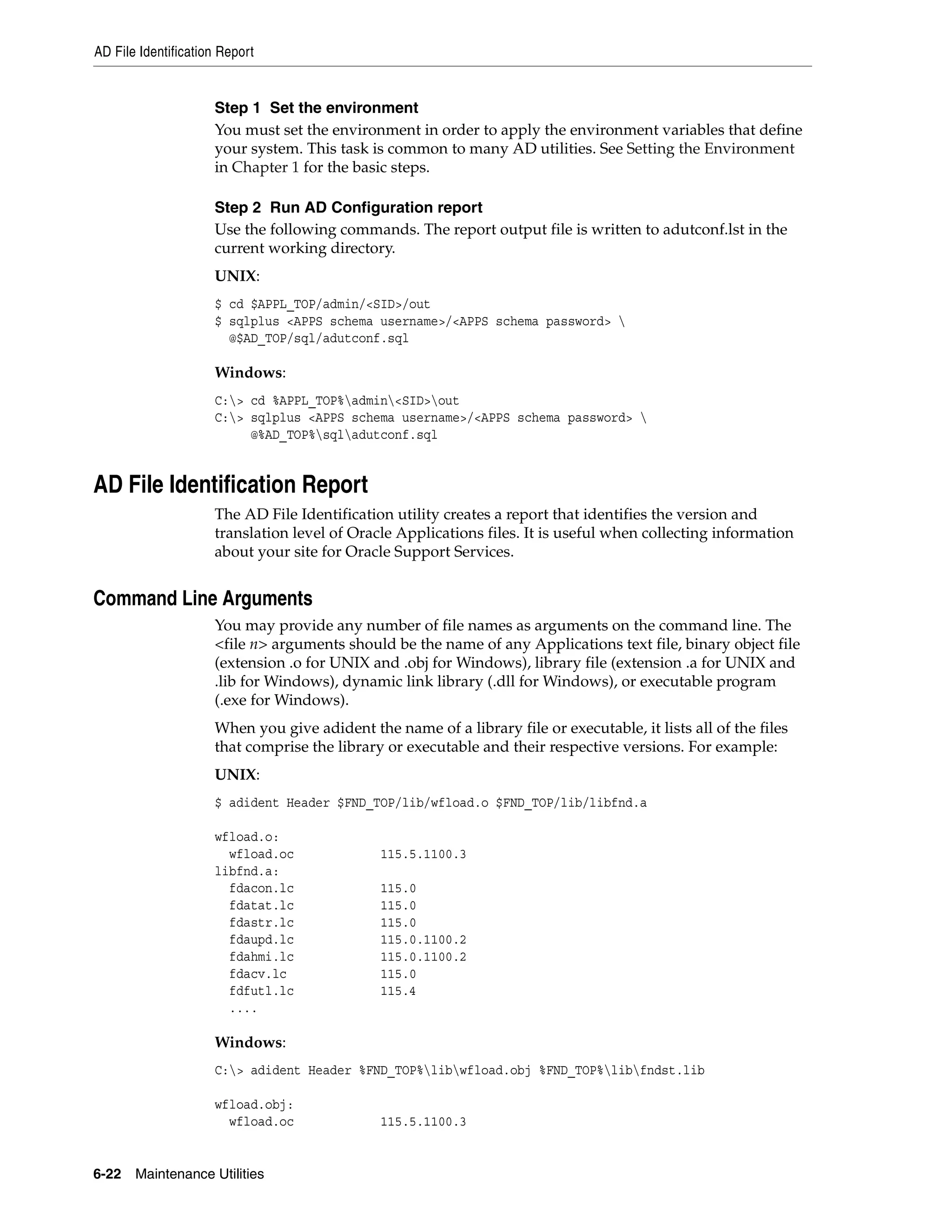 AD File Identification Report


                     Step 1 Set the environment
                     You must set the environment in order to apply the environment variables that define
                     your system. This task is common to many AD utilities. See Setting the Environment
                     in Chapter 1 for the basic steps.

                     Step 2 Run AD Configuration report
                     Use the following commands. The report output file is written to adutconf.lst in the
                     current working directory.
                     UNIX:
                     $ cd $APPL_TOP/admin/<SID>/out
                     $ sqlplus <APPS schema username>/<APPS schema password> 
                       @$AD_TOP/sql/adutconf.sql

                     Windows:
                     C:> cd %APPL_TOP%admin<SID>out
                     C:> sqlplus <APPS schema username>/<APPS schema password> 
                          @%AD_TOP%sqladutconf.sql


AD File Identification Report
                     The AD File Identification utility creates a report that identifies the version and
                     translation level of Oracle Applications files. It is useful when collecting information
                     about your site for Oracle Support Services.


Command Line Arguments
                     You may provide any number of file names as arguments on the command line. The
                     <file n> arguments should be the name of any Applications text file, binary object file
                     (extension .o for UNIX and .obj for Windows), library file (extension .a for UNIX and
                     .lib for Windows), dynamic link library (.dll for Windows), or executable program
                     (.exe for Windows).
                     When you give adident the name of a library file or executable, it lists all of the files
                     that comprise the library or executable and their respective versions. For example:
                     UNIX:
                     $ adident Header $FND_TOP/lib/wfload.o $FND_TOP/lib/libfnd.a

                     wfload.o:
                       wfload.oc              115.5.1100.3
                     libfnd.a:
                       fdacon.lc              115.0
                       fdatat.lc              115.0
                       fdastr.lc              115.0
                       fdaupd.lc              115.0.1100.2
                       fdahmi.lc              115.0.1100.2
                       fdacv.lc               115.0
                       fdfutl.lc              115.4
                       ....

                     Windows:
                     C:> adident Header %FND_TOP%libwfload.obj %FND_TOP%libfndst.lib

                     wfload.obj:
                       wfload.oc              115.5.1100.3


6-22   Maintenance Utilities
 