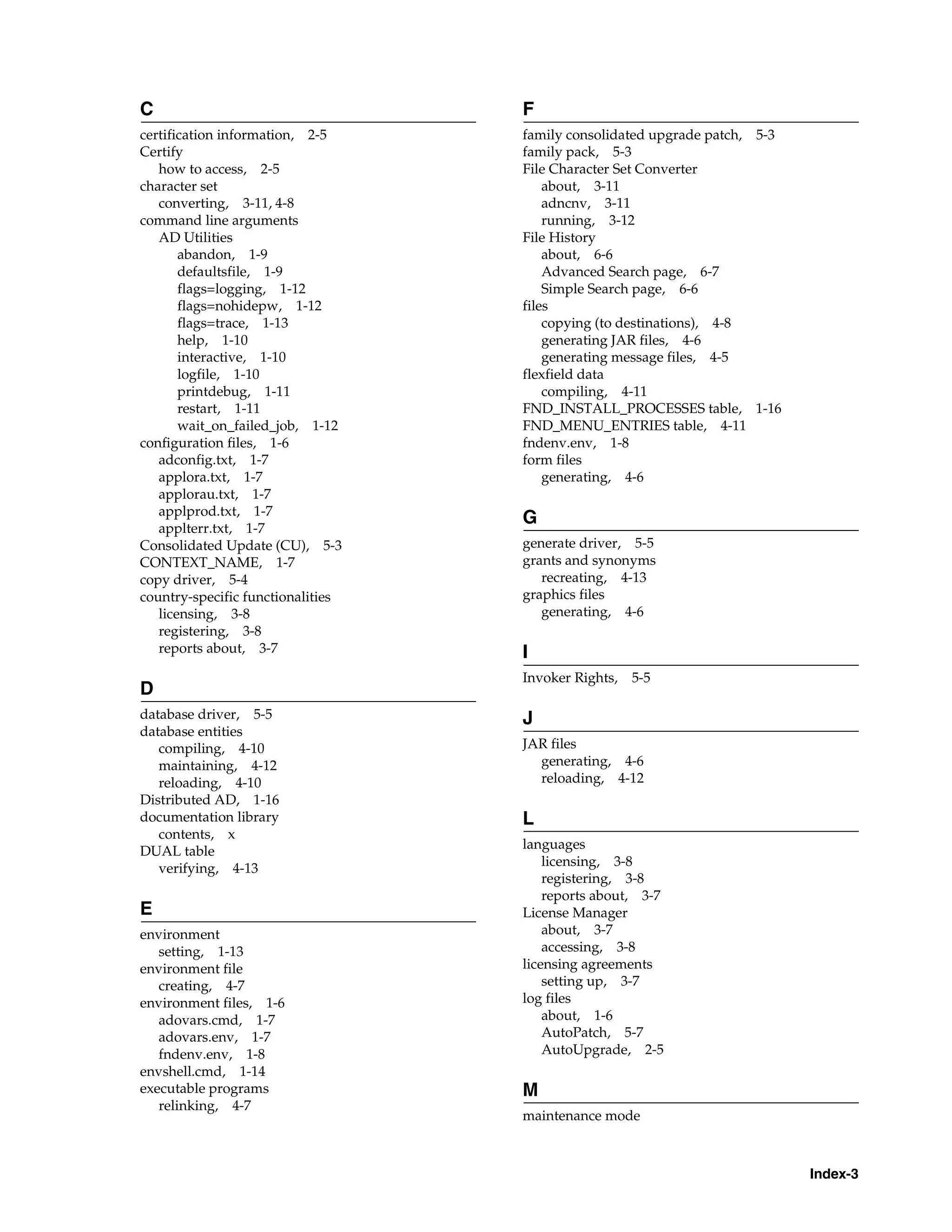 C                                  F
certification information, 2-5     family consolidated upgrade patch, 5-3
Certify                            family pack, 5-3
   how to access, 2-5              File Character Set Converter
character set                          about, 3-11
   converting, 3-11, 4-8               adncnv, 3-11
command line arguments                 running, 3-12
   AD Utilities                    File History
       abandon, 1-9                    about, 6-6
       defaultsfile, 1-9               Advanced Search page, 6-7
       flags=logging, 1-12             Simple Search page, 6-6
       flags=nohidepw, 1-12        files
       flags=trace, 1-13               copying (to destinations), 4-8
       help, 1-10                      generating JAR files, 4-6
       interactive, 1-10               generating message files, 4-5
       logfile, 1-10               flexfield data
       printdebug, 1-11                compiling, 4-11
       restart, 1-11               FND_INSTALL_PROCESSES table, 1-16
       wait_on_failed_job, 1-12    FND_MENU_ENTRIES table, 4-11
configuration files, 1-6           fndenv.env, 1-8
   adconfig.txt, 1-7               form files
   applora.txt, 1-7                    generating, 4-6
   applorau.txt, 1-7
   applprod.txt, 1-7
                                   G
   applterr.txt, 1-7
Consolidated Update (CU), 5-3      generate driver, 5-5
CONTEXT_NAME, 1-7                  grants and synonyms
copy driver, 5-4                      recreating, 4-13
country-specific functionalities   graphics files
   licensing, 3-8                     generating, 4-6
   registering, 3-8
   reports about, 3-7              I
                                   Invoker Rights,   5-5
D
database driver, 5-5               J
database entities
   compiling, 4-10                 JAR files
   maintaining, 4-12                 generating, 4-6
   reloading, 4-10                   reloading, 4-12
Distributed AD, 1-16
documentation library              L
   contents, x
DUAL table                         languages
   verifying, 4-13                     licensing, 3-8
                                       registering, 3-8
                                       reports about, 3-7
E                                  License Manager
environment                            about, 3-7
   setting, 1-13                       accessing, 3-8
environment file                   licensing agreements
   creating, 4-7                       setting up, 3-7
environment files, 1-6             log files
   adovars.cmd, 1-7                    about, 1-6
   adovars.env, 1-7                    AutoPatch, 5-7
   fndenv.env, 1-8                     AutoUpgrade, 2-5
envshell.cmd, 1-14
executable programs                M
   relinking, 4-7
                                   maintenance mode



                                                                            Index-3
 