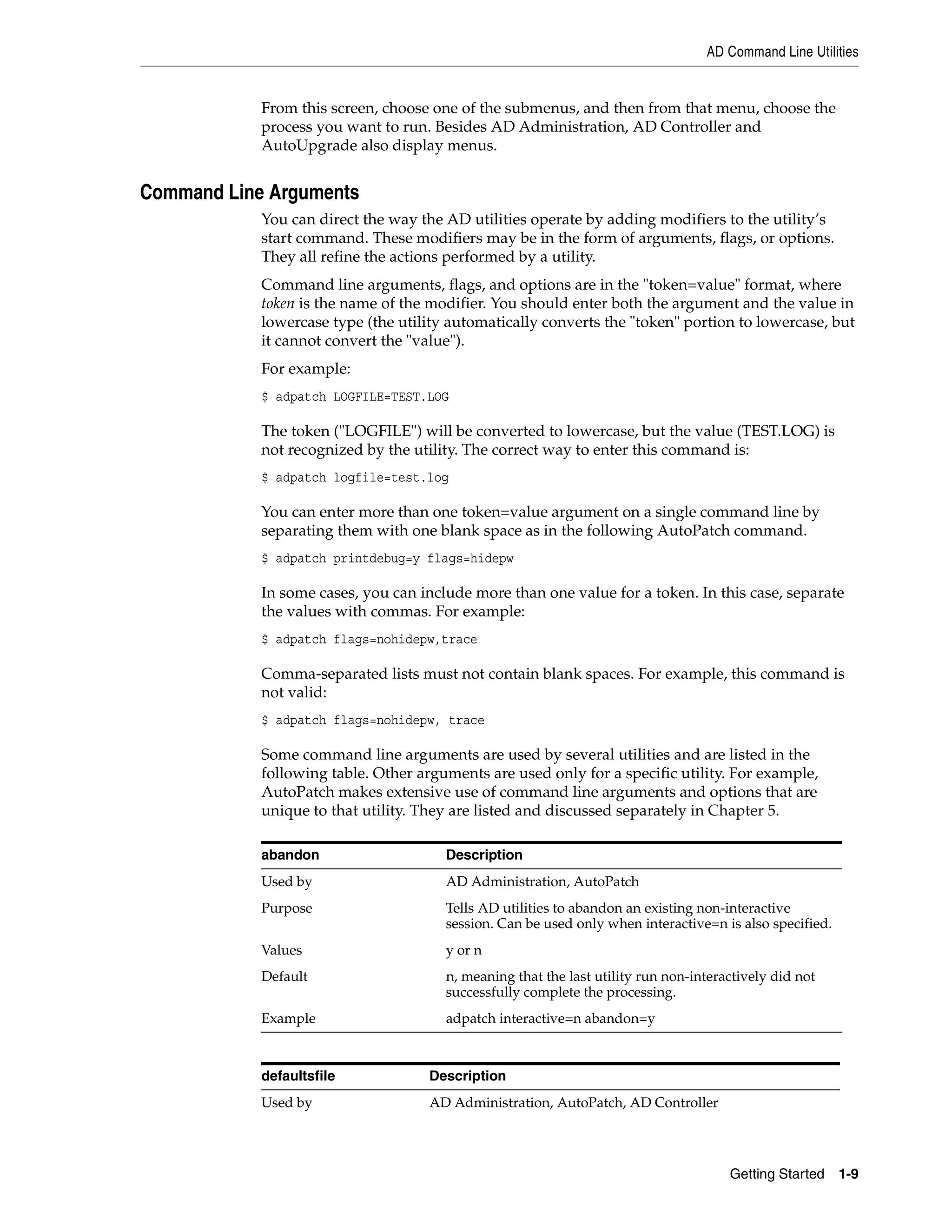 AD Command Line Utilities


            From this screen, choose one of the submenus, and then from that menu, choose the
            process you want to run. Besides AD Administration, AD Controller and
            AutoUpgrade also display menus.


Command Line Arguments
            You can direct the way the AD utilities operate by adding modifiers to the utility’s
            start command. These modifiers may be in the form of arguments, flags, or options.
            They all refine the actions performed by a utility.
            Command line arguments, flags, and options are in the "token=value" format, where
            token is the name of the modifier. You should enter both the argument and the value in
            lowercase type (the utility automatically converts the "token" portion to lowercase, but
            it cannot convert the "value").
            For example:
            $ adpatch LOGFILE=TEST.LOG

            The token ("LOGFILE") will be converted to lowercase, but the value (TEST.LOG) is
            not recognized by the utility. The correct way to enter this command is:
            $ adpatch logfile=test.log

            You can enter more than one token=value argument on a single command line by
            separating them with one blank space as in the following AutoPatch command.
            $ adpatch printdebug=y flags=hidepw

            In some cases, you can include more than one value for a token. In this case, separate
            the values with commas. For example:
            $ adpatch flags=nohidepw,trace

            Comma-separated lists must not contain blank spaces. For example, this command is
            not valid:
            $ adpatch flags=nohidepw, trace

            Some command line arguments are used by several utilities and are listed in the
            following table. Other arguments are used only for a specific utility. For example,
            AutoPatch makes extensive use of command line arguments and options that are
            unique to that utility. They are listed and discussed separately in Chapter 5.

            abandon                    Description
            Used by                    AD Administration, AutoPatch
            Purpose                    Tells AD utilities to abandon an existing non-interactive
                                       session. Can be used only when interactive=n is also specified.
            Values                     y or n
            Default                    n, meaning that the last utility run non-interactively did not
                                       successfully complete the processing.
            Example                    adpatch interactive=n abandon=y



            defaultsfile             Description
            Used by                  AD Administration, AutoPatch, AD Controller




                                                                                      Getting Started    1-9
 