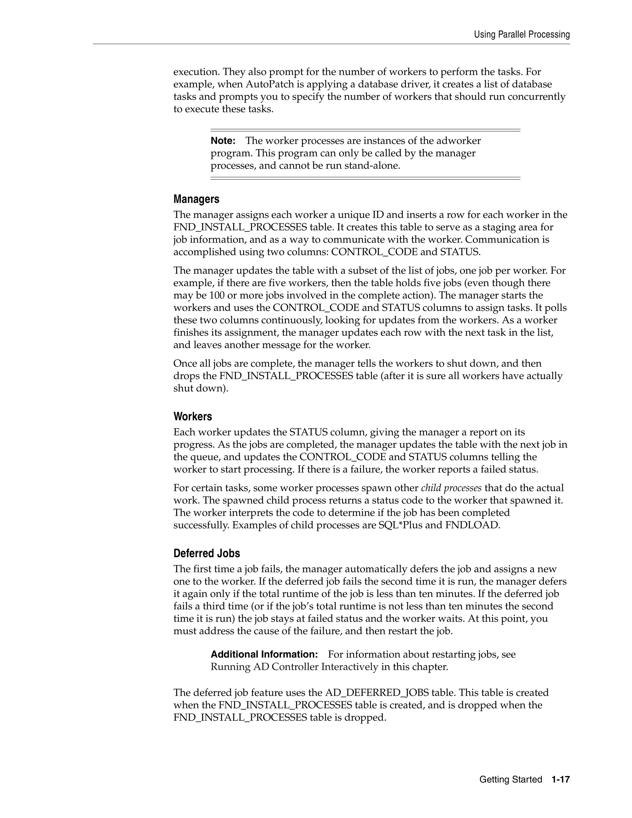 Using Parallel Processing


execution. They also prompt for the number of workers to perform the tasks. For
example, when AutoPatch is applying a database driver, it creates a list of database
tasks and prompts you to specify the number of workers that should run concurrently
to execute these tasks.


        Note: The worker processes are instances of the adworker
        program. This program can only be called by the manager
        processes, and cannot be run stand-alone.


Managers
The manager assigns each worker a unique ID and inserts a row for each worker in the
FND_INSTALL_PROCESSES table. It creates this table to serve as a staging area for
job information, and as a way to communicate with the worker. Communication is
accomplished using two columns: CONTROL_CODE and STATUS.
The manager updates the table with a subset of the list of jobs, one job per worker. For
example, if there are five workers, then the table holds five jobs (even though there
may be 100 or more jobs involved in the complete action). The manager starts the
workers and uses the CONTROL_CODE and STATUS columns to assign tasks. It polls
these two columns continuously, looking for updates from the workers. As a worker
finishes its assignment, the manager updates each row with the next task in the list,
and leaves another message for the worker.
Once all jobs are complete, the manager tells the workers to shut down, and then
drops the FND_INSTALL_PROCESSES table (after it is sure all workers have actually
shut down).

Workers
Each worker updates the STATUS column, giving the manager a report on its
progress. As the jobs are completed, the manager updates the table with the next job in
the queue, and updates the CONTROL_CODE and STATUS columns telling the
worker to start processing. If there is a failure, the worker reports a failed status.
For certain tasks, some worker processes spawn other child processes that do the actual
work. The spawned child process returns a status code to the worker that spawned it.
The worker interprets the code to determine if the job has been completed
successfully. Examples of child processes are SQL*Plus and FNDLOAD.

Deferred Jobs
The first time a job fails, the manager automatically defers the job and assigns a new
one to the worker. If the deferred job fails the second time it is run, the manager defers
it again only if the total runtime of the job is less than ten minutes. If the deferred job
fails a third time (or if the job’s total runtime is not less than ten minutes the second
time it is run) the job stays at failed status and the worker waits. At this point, you
must address the cause of the failure, and then restart the job.

        Additional Information: For information about restarting jobs, see
        Running AD Controller Interactively in this chapter.

The deferred job feature uses the AD_DEFERRED_JOBS table. This table is created
when the FND_INSTALL_PROCESSES table is created, and is dropped when the
FND_INSTALL_PROCESSES table is dropped.




                                                                      Getting Started 1-17
 