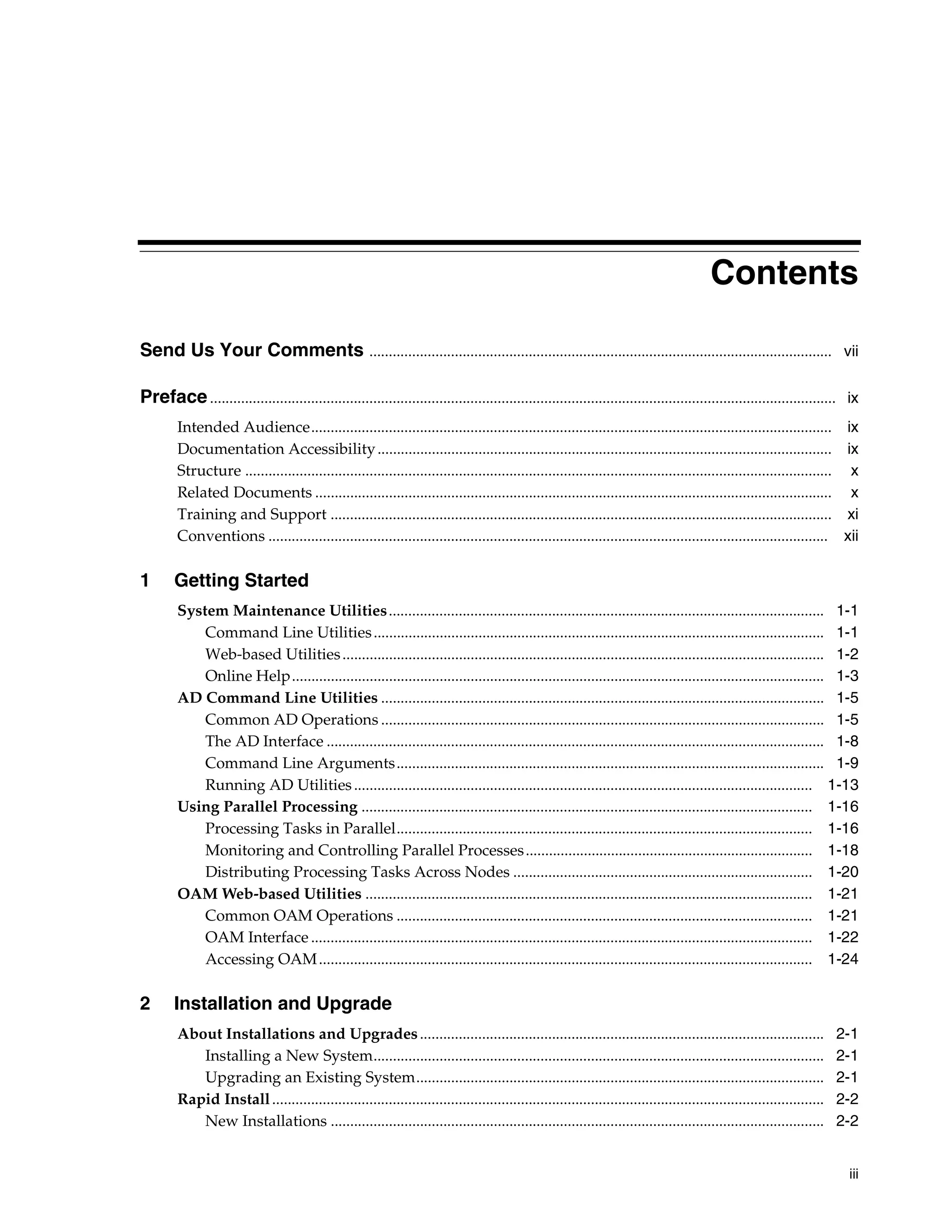 Contents

Send Us Your Comments ....................................................................................................................... vii

Preface ................................................................................................................................................................. ix
        Intended Audience...................................................................................................................................... ix
        Documentation Accessibility ..................................................................................................................... ix
        Structure ....................................................................................................................................................... x
        Related Documents ..................................................................................................................................... x
        Training and Support ................................................................................................................................. xi
        Conventions ................................................................................................................................................ xii

1       Getting Started
        System Maintenance Utilities................................................................................................................ 1-1
            Command Line Utilities .................................................................................................................... 1-1
            Web-based Utilities ............................................................................................................................ 1-2
            Online Help......................................................................................................................................... 1-3
        AD Command Line Utilities .................................................................................................................. 1-5
            Common AD Operations .................................................................................................................. 1-5
            The AD Interface ................................................................................................................................ 1-8
            Command Line Arguments.............................................................................................................. 1-9
            Running AD Utilities ...................................................................................................................... 1-13
        Using Parallel Processing .................................................................................................................... 1-16
            Processing Tasks in Parallel........................................................................................................... 1-16
            Monitoring and Controlling Parallel Processes .......................................................................... 1-18
            Distributing Processing Tasks Across Nodes ............................................................................. 1-20
        OAM Web-based Utilities ................................................................................................................... 1-21
            Common OAM Operations ........................................................................................................... 1-21
            OAM Interface ................................................................................................................................. 1-22
            Accessing OAM ............................................................................................................................... 1-24

2       Installation and Upgrade
        About Installations and Upgrades ........................................................................................................                      2-1
           Installing a New System....................................................................................................................                 2-1
           Upgrading an Existing System.........................................................................................................                       2-1
        Rapid Install ..............................................................................................................................................   2-2
           New Installations ...............................................................................................................................           2-2


                                                                                                                                                                         iii
 