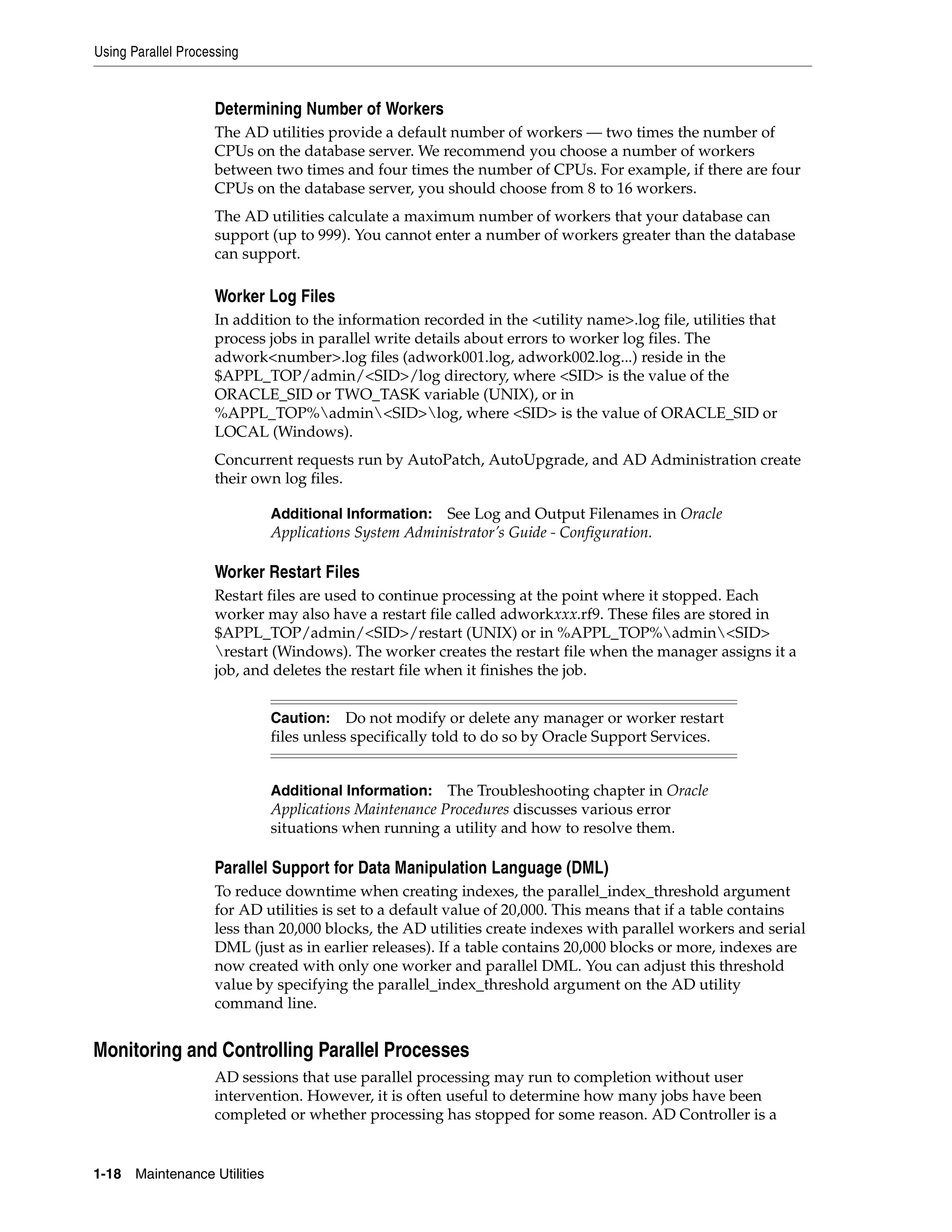 Using Parallel Processing


                    Determining Number of Workers
                    The AD utilities provide a default number of workers — two times the number of
                    CPUs on the database server. We recommend you choose a number of workers
                    between two times and four times the number of CPUs. For example, if there are four
                    CPUs on the database server, you should choose from 8 to 16 workers.
                    The AD utilities calculate a maximum number of workers that your database can
                    support (up to 999). You cannot enter a number of workers greater than the database
                    can support.

                    Worker Log Files
                    In addition to the information recorded in the <utility name>.log file, utilities that
                    process jobs in parallel write details about errors to worker log files. The
                    adwork<number>.log files (adwork001.log, adwork002.log...) reside in the
                    $APPL_TOP/admin/<SID>/log directory, where <SID> is the value of the
                    ORACLE_SID or TWO_TASK variable (UNIX), or in
                    %APPL_TOP%admin<SID>log, where <SID> is the value of ORACLE_SID or
                    LOCAL (Windows).
                    Concurrent requests run by AutoPatch, AutoUpgrade, and AD Administration create
                    their own log files.

                               Additional Information: See Log and Output Filenames in Oracle
                               Applications System Administrator’s Guide - Configuration.

                    Worker Restart Files
                    Restart files are used to continue processing at the point where it stopped. Each
                    worker may also have a restart file called adworkxxx.rf9. These files are stored in
                    $APPL_TOP/admin/<SID>/restart (UNIX) or in %APPL_TOP%admin<SID>
                    restart (Windows). The worker creates the restart file when the manager assigns it a
                    job, and deletes the restart file when it finishes the job.


                               Caution: Do not modify or delete any manager or worker restart
                               files unless specifically told to do so by Oracle Support Services.


                               Additional Information:   The Troubleshooting chapter in Oracle
                               Applications Maintenance Procedures discusses various error
                               situations when running a utility and how to resolve them.

                    Parallel Support for Data Manipulation Language (DML)
                    To reduce downtime when creating indexes, the parallel_index_threshold argument
                    for AD utilities is set to a default value of 20,000. This means that if a table contains
                    less than 20,000 blocks, the AD utilities create indexes with parallel workers and serial
                    DML (just as in earlier releases). If a table contains 20,000 blocks or more, indexes are
                    now created with only one worker and parallel DML. You can adjust this threshold
                    value by specifying the parallel_index_threshold argument on the AD utility
                    command line.


Monitoring and Controlling Parallel Processes
                    AD sessions that use parallel processing may run to completion without user
                    intervention. However, it is often useful to determine how many jobs have been
                    completed or whether processing has stopped for some reason. AD Controller is a


1-18   Maintenance Utilities
 