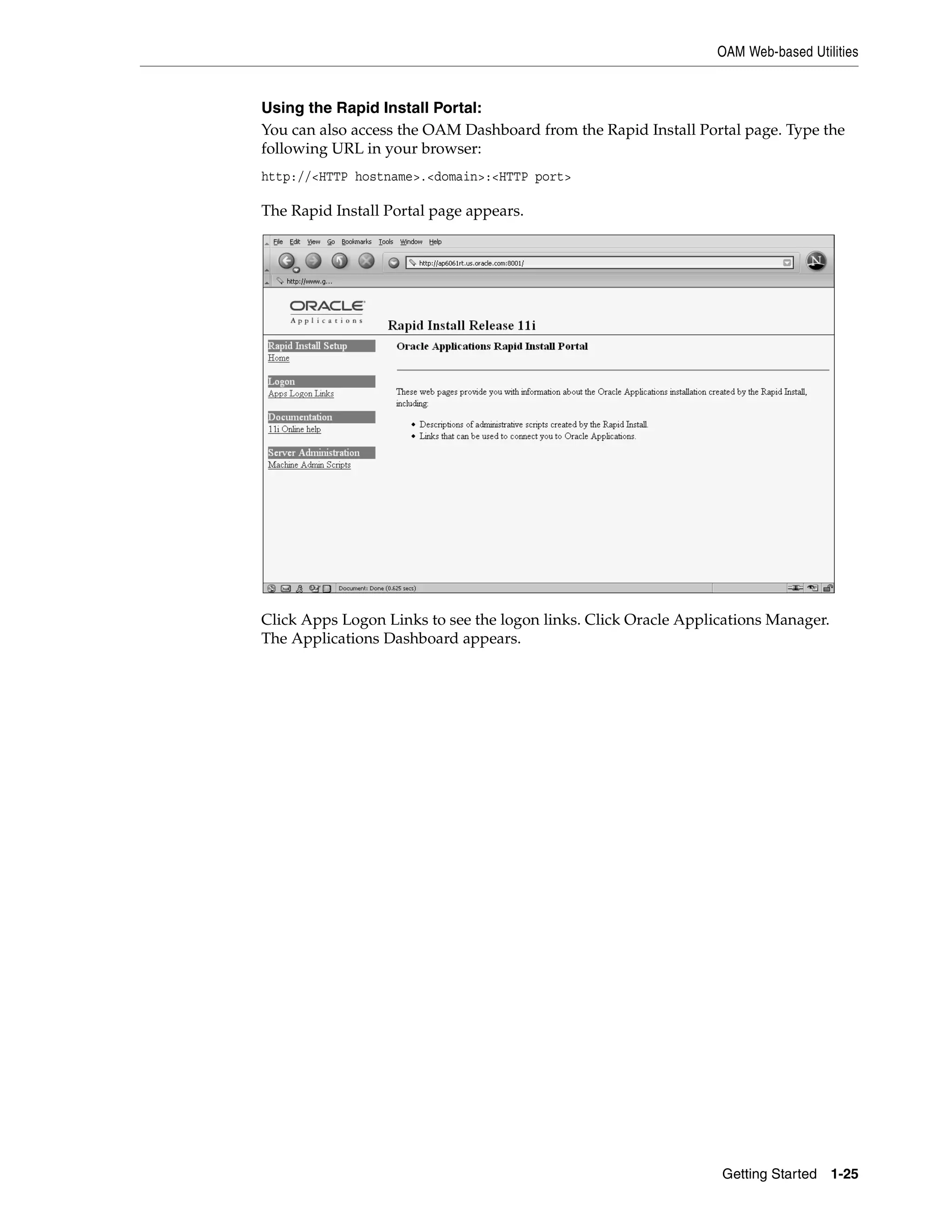 OAM Web-based Utilities


Using the Rapid Install Portal:
You can also access the OAM Dashboard from the Rapid Install Portal page. Type the
following URL in your browser:
http://<HTTP hostname>.<domain>:<HTTP port>

The Rapid Install Portal page appears.




Click Apps Logon Links to see the logon links. Click Oracle Applications Manager.
The Applications Dashboard appears.




                                                                 Getting Started 1-25
 