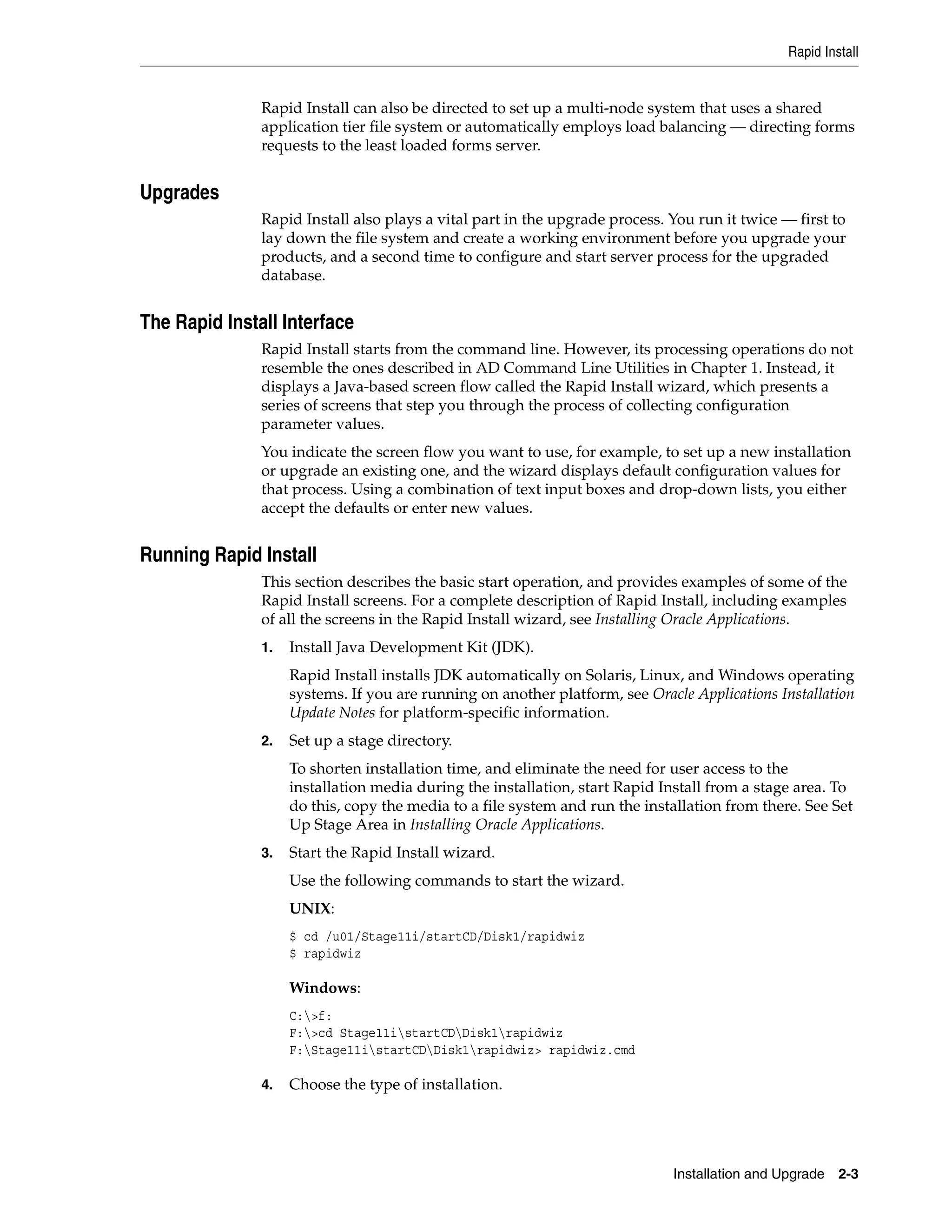 Rapid Install


               Rapid Install can also be directed to set up a multi-node system that uses a shared
               application tier file system or automatically employs load balancing — directing forms
               requests to the least loaded forms server.


Upgrades
               Rapid Install also plays a vital part in the upgrade process. You run it twice — first to
               lay down the file system and create a working environment before you upgrade your
               products, and a second time to configure and start server process for the upgraded
               database.


The Rapid Install Interface
               Rapid Install starts from the command line. However, its processing operations do not
               resemble the ones described in AD Command Line Utilities in Chapter 1. Instead, it
               displays a Java-based screen flow called the Rapid Install wizard, which presents a
               series of screens that step you through the process of collecting configuration
               parameter values.
               You indicate the screen flow you want to use, for example, to set up a new installation
               or upgrade an existing one, and the wizard displays default configuration values for
               that process. Using a combination of text input boxes and drop-down lists, you either
               accept the defaults or enter new values.


Running Rapid Install
               This section describes the basic start operation, and provides examples of some of the
               Rapid Install screens. For a complete description of Rapid Install, including examples
               of all the screens in the Rapid Install wizard, see Installing Oracle Applications.
               1.   Install Java Development Kit (JDK).
                    Rapid Install installs JDK automatically on Solaris, Linux, and Windows operating
                    systems. If you are running on another platform, see Oracle Applications Installation
                    Update Notes for platform-specific information.
               2.   Set up a stage directory.
                    To shorten installation time, and eliminate the need for user access to the
                    installation media during the installation, start Rapid Install from a stage area. To
                    do this, copy the media to a file system and run the installation from there. See Set
                    Up Stage Area in Installing Oracle Applications.
               3.   Start the Rapid Install wizard.
                    Use the following commands to start the wizard.
                    UNIX:
                    $ cd /u01/Stage11i/startCD/Disk1/rapidwiz
                    $ rapidwiz

                    Windows:
                    C:>f:
                    F:>cd Stage11istartCDDisk1rapidwiz
                    F:Stage11istartCDDisk1rapidwiz> rapidwiz.cmd

               4.   Choose the type of installation.




                                                                             Installation and Upgrade 2-3
 