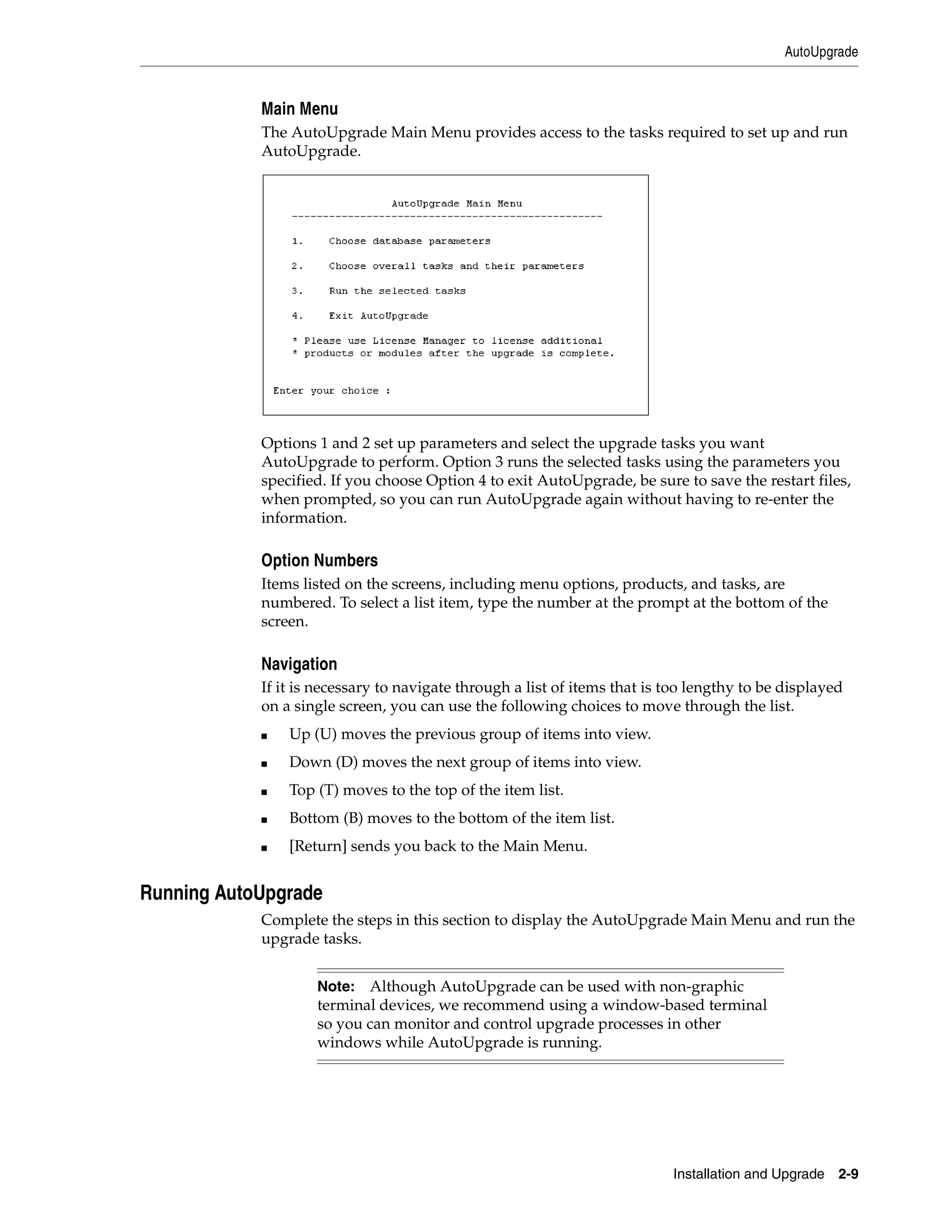 AutoUpgrade


            Main Menu
            The AutoUpgrade Main Menu provides access to the tasks required to set up and run
            AutoUpgrade.




            Options 1 and 2 set up parameters and select the upgrade tasks you want
            AutoUpgrade to perform. Option 3 runs the selected tasks using the parameters you
            specified. If you choose Option 4 to exit AutoUpgrade, be sure to save the restart files,
            when prompted, so you can run AutoUpgrade again without having to re-enter the
            information.

            Option Numbers
            Items listed on the screens, including menu options, products, and tasks, are
            numbered. To select a list item, type the number at the prompt at the bottom of the
            screen.

            Navigation
            If it is necessary to navigate through a list of items that is too lengthy to be displayed
            on a single screen, you can use the following choices to move through the list.
            ■   Up (U) moves the previous group of items into view.
            ■   Down (D) moves the next group of items into view.
            ■   Top (T) moves to the top of the item list.
            ■   Bottom (B) moves to the bottom of the item list.
            ■   [Return] sends you back to the Main Menu.


Running AutoUpgrade
            Complete the steps in this section to display the AutoUpgrade Main Menu and run the
            upgrade tasks.


                    Note: Although AutoUpgrade can be used with non-graphic
                    terminal devices, we recommend using a window-based terminal
                    so you can monitor and control upgrade processes in other
                    windows while AutoUpgrade is running.




                                                                           Installation and Upgrade 2-9
 