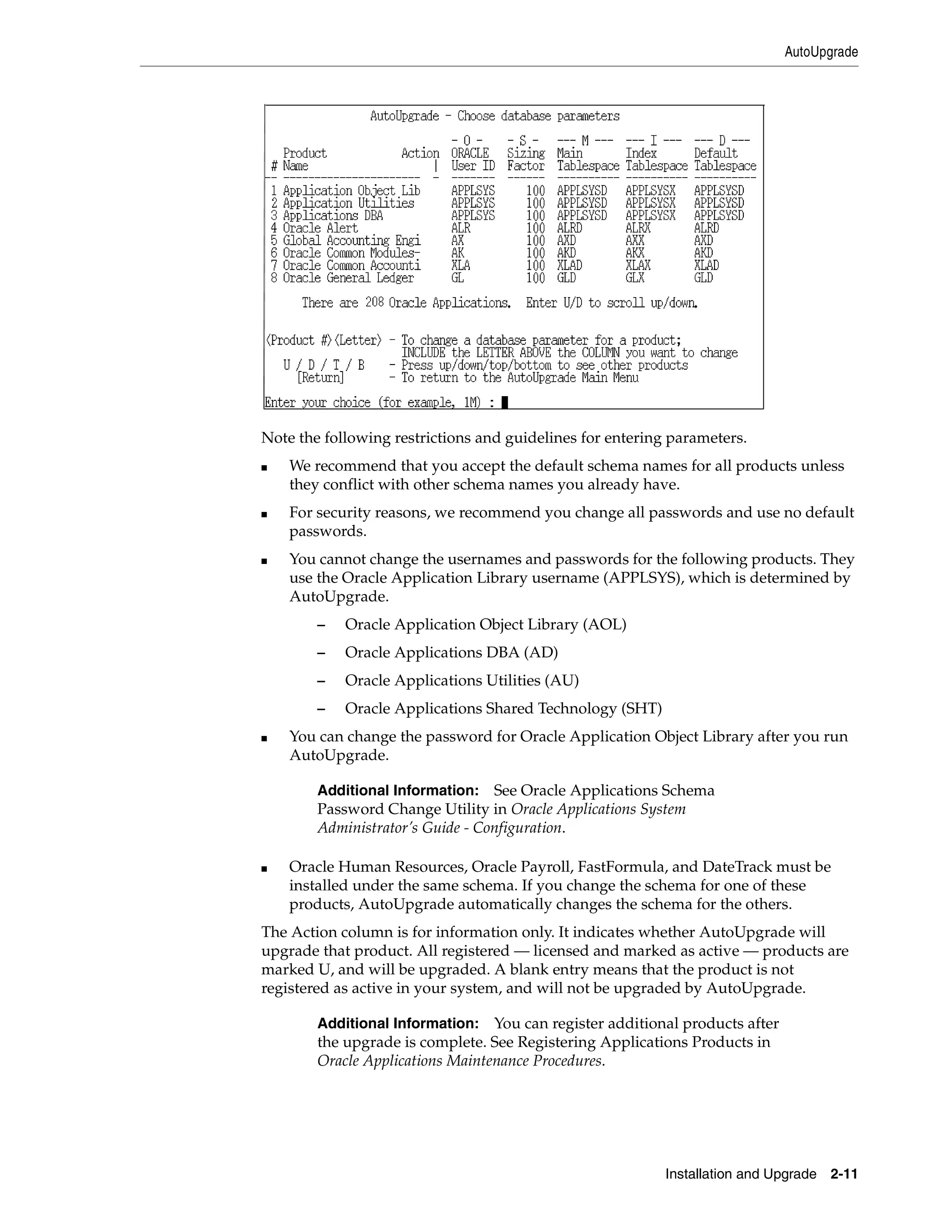 AutoUpgrade




Note the following restrictions and guidelines for entering parameters.
■   We recommend that you accept the default schema names for all products unless
    they conflict with other schema names you already have.
■   For security reasons, we recommend you change all passwords and use no default
    passwords.
■   You cannot change the usernames and passwords for the following products. They
    use the Oracle Application Library username (APPLSYS), which is determined by
    AutoUpgrade.
        –   Oracle Application Object Library (AOL)
        –   Oracle Applications DBA (AD)
        –   Oracle Applications Utilities (AU)
        –   Oracle Applications Shared Technology (SHT)
■   You can change the password for Oracle Application Object Library after you run
    AutoUpgrade.

        Additional Information:   See Oracle Applications Schema
        Password Change Utility in Oracle Applications System
        Administrator’s Guide - Configuration.

■   Oracle Human Resources, Oracle Payroll, FastFormula, and DateTrack must be
    installed under the same schema. If you change the schema for one of these
    products, AutoUpgrade automatically changes the schema for the others.
The Action column is for information only. It indicates whether AutoUpgrade will
upgrade that product. All registered — licensed and marked as active — products are
marked U, and will be upgraded. A blank entry means that the product is not
registered as active in your system, and will not be upgraded by AutoUpgrade.

        Additional Information:   You can register additional products after
        the upgrade is complete. See Registering Applications Products in
        Oracle Applications Maintenance Procedures.




                                                           Installation and Upgrade 2-11
 