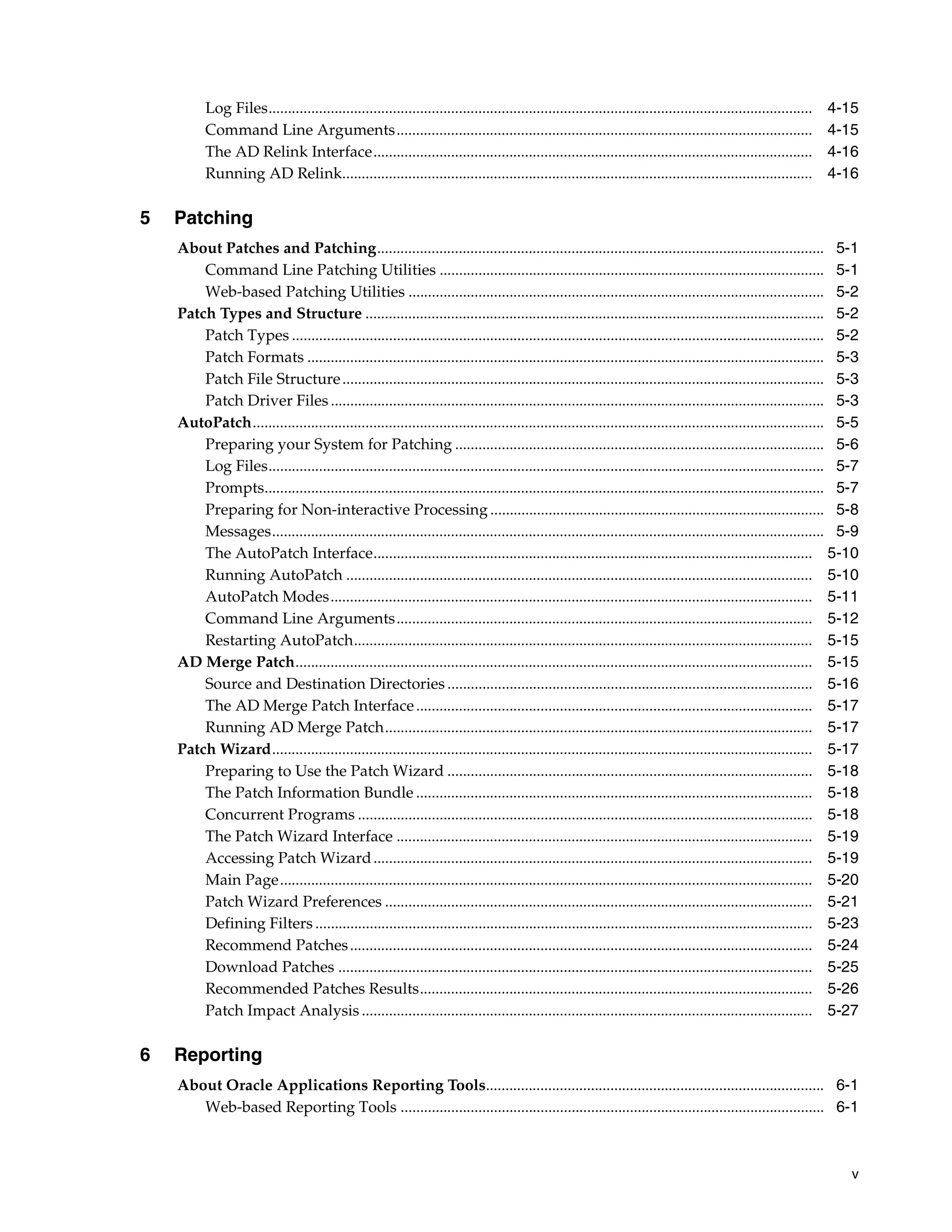 Log Files............................................................................................................................................   4-15
          Command Line Arguments...........................................................................................................                       4-15
          The AD Relink Interface.................................................................................................................                4-16
          Running AD Relink.........................................................................................................................              4-16

5   Patching
    About Patches and Patching................................................................................................................... 5-1
        Command Line Patching Utilities ................................................................................................... 5-1
        Web-based Patching Utilities ........................................................................................................... 5-2
    Patch Types and Structure ...................................................................................................................... 5-2
        Patch Types ......................................................................................................................................... 5-2
        Patch Formats ..................................................................................................................................... 5-3
        Patch File Structure ............................................................................................................................ 5-3
        Patch Driver Files ............................................................................................................................... 5-3
    AutoPatch................................................................................................................................................... 5-5
        Preparing your System for Patching ............................................................................................... 5-6
        Log Files............................................................................................................................................... 5-7
        Prompts................................................................................................................................................ 5-7
        Preparing for Non-interactive Processing ...................................................................................... 5-8
        Messages.............................................................................................................................................. 5-9
        The AutoPatch Interface................................................................................................................. 5-10
        Running AutoPatch ........................................................................................................................ 5-10
        AutoPatch Modes............................................................................................................................ 5-11
        Command Line Arguments........................................................................................................... 5-12
        Restarting AutoPatch...................................................................................................................... 5-15
    AD Merge Patch..................................................................................................................................... 5-15
        Source and Destination Directories .............................................................................................. 5-16
        The AD Merge Patch Interface ...................................................................................................... 5-17
        Running AD Merge Patch.............................................................................................................. 5-17
    Patch Wizard........................................................................................................................................... 5-17
        Preparing to Use the Patch Wizard .............................................................................................. 5-18
        The Patch Information Bundle ...................................................................................................... 5-18
        Concurrent Programs ..................................................................................................................... 5-18
        The Patch Wizard Interface ........................................................................................................... 5-19
        Accessing Patch Wizard ................................................................................................................. 5-19
        Main Page......................................................................................................................................... 5-20
        Patch Wizard Preferences .............................................................................................................. 5-21
        Defining Filters ................................................................................................................................ 5-23
        Recommend Patches ....................................................................................................................... 5-24
        Download Patches .......................................................................................................................... 5-25
        Recommended Patches Results..................................................................................................... 5-26
        Patch Impact Analysis .................................................................................................................... 5-27

6   Reporting
    About Oracle Applications Reporting Tools....................................................................................... 6-1
       Web-based Reporting Tools ............................................................................................................. 6-1



                                                                                                                                                                     v
 