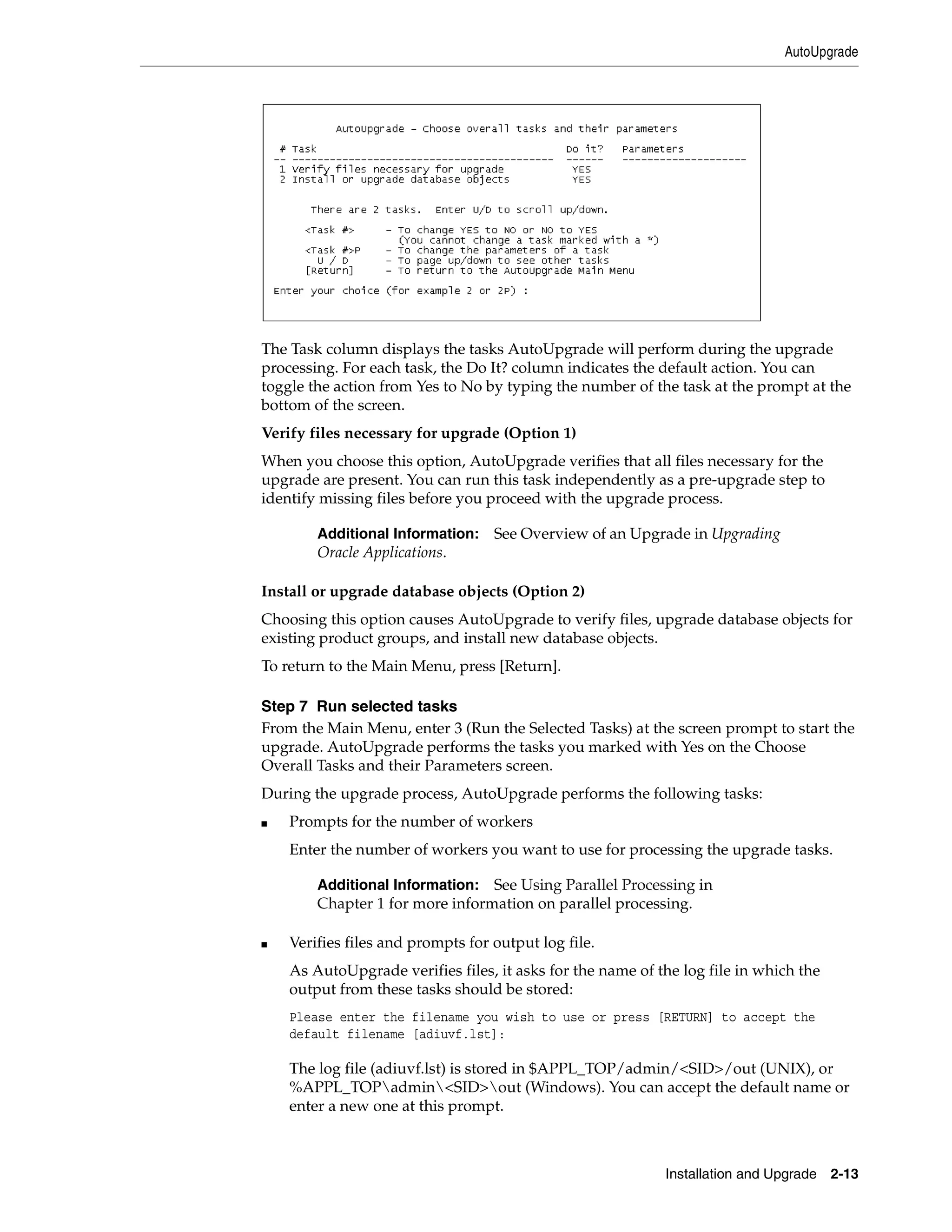 AutoUpgrade




The Task column displays the tasks AutoUpgrade will perform during the upgrade
processing. For each task, the Do It? column indicates the default action. You can
toggle the action from Yes to No by typing the number of the task at the prompt at the
bottom of the screen.
Verify files necessary for upgrade (Option 1)
When you choose this option, AutoUpgrade verifies that all files necessary for the
upgrade are present. You can run this task independently as a pre-upgrade step to
identify missing files before you proceed with the upgrade process.

        Additional Information:    See Overview of an Upgrade in Upgrading
        Oracle Applications.

Install or upgrade database objects (Option 2)
Choosing this option causes AutoUpgrade to verify files, upgrade database objects for
existing product groups, and install new database objects.
To return to the Main Menu, press [Return].

Step 7 Run selected tasks
From the Main Menu, enter 3 (Run the Selected Tasks) at the screen prompt to start the
upgrade. AutoUpgrade performs the tasks you marked with Yes on the Choose
Overall Tasks and their Parameters screen.
During the upgrade process, AutoUpgrade performs the following tasks:
■   Prompts for the number of workers
    Enter the number of workers you want to use for processing the upgrade tasks.

        Additional Information: See Using Parallel Processing in
        Chapter 1 for more information on parallel processing.

■   Verifies files and prompts for output log file.
    As AutoUpgrade verifies files, it asks for the name of the log file in which the
    output from these tasks should be stored:
    Please enter the filename you wish to use or press [RETURN] to accept the
    default filename [adiuvf.lst]:

    The log file (adiuvf.lst) is stored in $APPL_TOP/admin/<SID>/out (UNIX), or
    %APPL_TOPadmin<SID>out (Windows). You can accept the default name or
    enter a new one at this prompt.



                                                            Installation and Upgrade 2-13
 