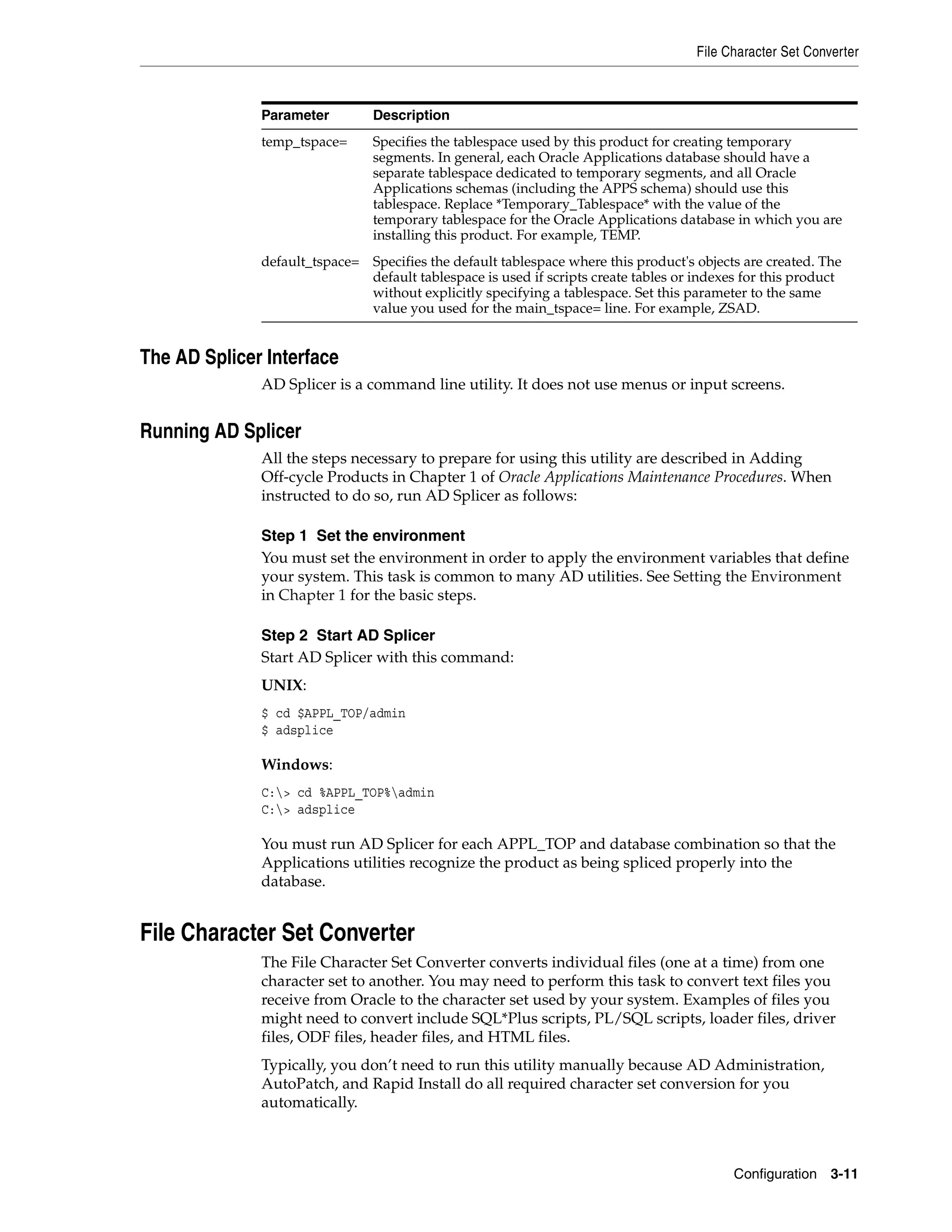 File Character Set Converter



              Parameter         Description
              temp_tspace=      Specifies the tablespace used by this product for creating temporary
                                segments. In general, each Oracle Applications database should have a
                                separate tablespace dedicated to temporary segments, and all Oracle
                                Applications schemas (including the APPS schema) should use this
                                tablespace. Replace *Temporary_Tablespace* with the value of the
                                temporary tablespace for the Oracle Applications database in which you are
                                installing this product. For example, TEMP.
              default_tspace= Specifies the default tablespace where this product's objects are created. The
                              default tablespace is used if scripts create tables or indexes for this product
                              without explicitly specifying a tablespace. Set this parameter to the same
                              value you used for the main_tspace= line. For example, ZSAD.


The AD Splicer Interface
              AD Splicer is a command line utility. It does not use menus or input screens.


Running AD Splicer
              All the steps necessary to prepare for using this utility are described in Adding
              Off-cycle Products in Chapter 1 of Oracle Applications Maintenance Procedures. When
              instructed to do so, run AD Splicer as follows:

              Step 1 Set the environment
              You must set the environment in order to apply the environment variables that define
              your system. This task is common to many AD utilities. See Setting the Environment
              in Chapter 1 for the basic steps.

              Step 2 Start AD Splicer
              Start AD Splicer with this command:
              UNIX:
              $ cd $APPL_TOP/admin
              $ adsplice

              Windows:
              C:> cd %APPL_TOP%admin
              C:> adsplice

              You must run AD Splicer for each APPL_TOP and database combination so that the
              Applications utilities recognize the product as being spliced properly into the
              database.


File Character Set Converter
              The File Character Set Converter converts individual files (one at a time) from one
              character set to another. You may need to perform this task to convert text files you
              receive from Oracle to the character set used by your system. Examples of files you
              might need to convert include SQL*Plus scripts, PL/SQL scripts, loader files, driver
              files, ODF files, header files, and HTML files.
              Typically, you don’t need to run this utility manually because AD Administration,
              AutoPatch, and Rapid Install do all required character set conversion for you
              automatically.



                                                                                           Configuration 3-11
 