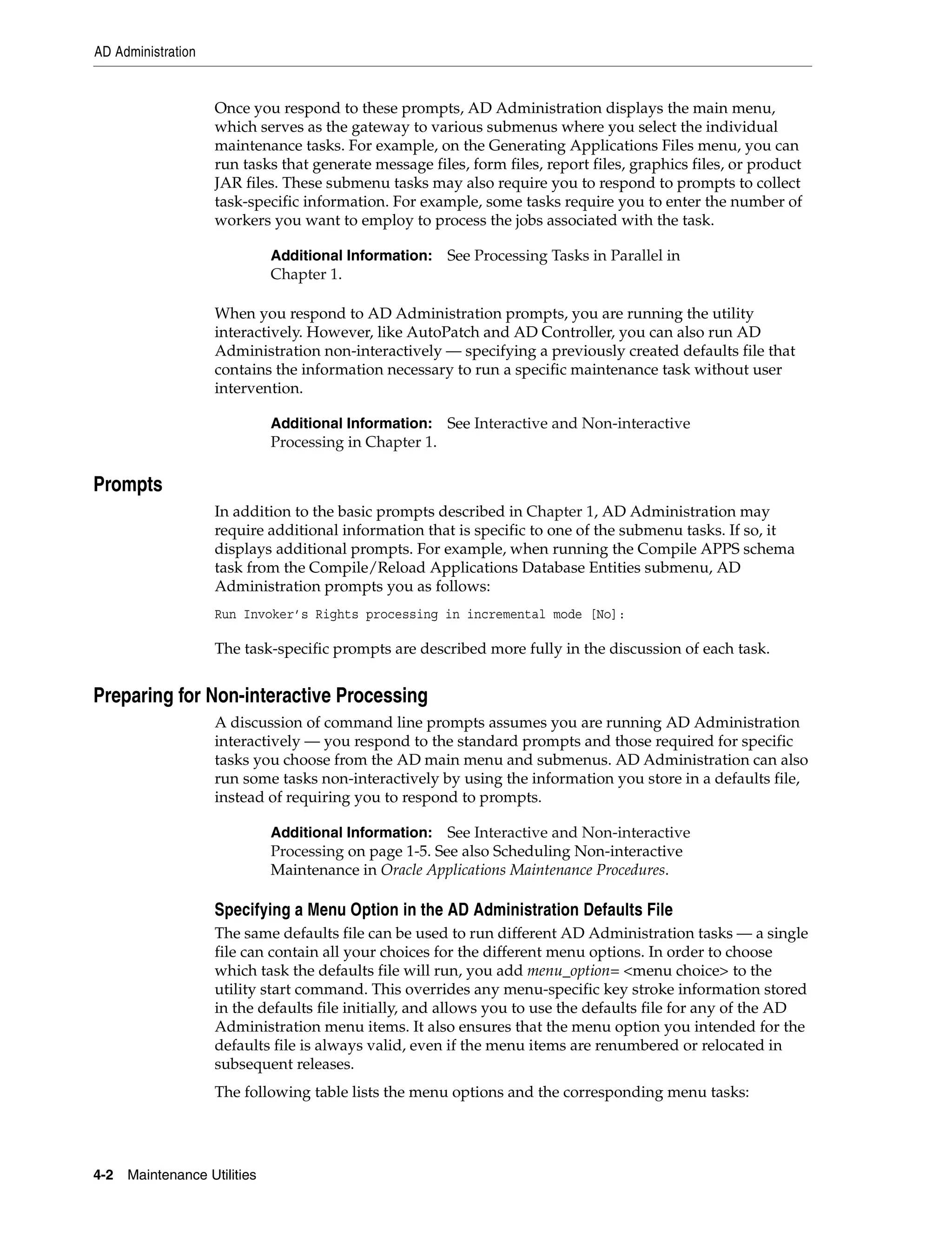 AD Administration


                    Once you respond to these prompts, AD Administration displays the main menu,
                    which serves as the gateway to various submenus where you select the individual
                    maintenance tasks. For example, on the Generating Applications Files menu, you can
                    run tasks that generate message files, form files, report files, graphics files, or product
                    JAR files. These submenu tasks may also require you to respond to prompts to collect
                    task-specific information. For example, some tasks require you to enter the number of
                    workers you want to employ to process the jobs associated with the task.

                              Additional Information: See Processing Tasks in Parallel in
                              Chapter 1.

                    When you respond to AD Administration prompts, you are running the utility
                    interactively. However, like AutoPatch and AD Controller, you can also run AD
                    Administration non-interactively — specifying a previously created defaults file that
                    contains the information necessary to run a specific maintenance task without user
                    intervention.

                              Additional Information: See Interactive and Non-interactive
                              Processing in Chapter 1.

Prompts
                    In addition to the basic prompts described in Chapter 1, AD Administration may
                    require additional information that is specific to one of the submenu tasks. If so, it
                    displays additional prompts. For example, when running the Compile APPS schema
                    task from the Compile/Reload Applications Database Entities submenu, AD
                    Administration prompts you as follows:
                    Run Invoker’s Rights processing in incremental mode [No]:

                    The task-specific prompts are described more fully in the discussion of each task.


Preparing for Non-interactive Processing
                    A discussion of command line prompts assumes you are running AD Administration
                    interactively — you respond to the standard prompts and those required for specific
                    tasks you choose from the AD main menu and submenus. AD Administration can also
                    run some tasks non-interactively by using the information you store in a defaults file,
                    instead of requiring you to respond to prompts.

                              Additional Information: See Interactive and Non-interactive
                              Processing on page 1-5. See also Scheduling Non-interactive
                              Maintenance in Oracle Applications Maintenance Procedures.

                    Specifying a Menu Option in the AD Administration Defaults File
                    The same defaults file can be used to run different AD Administration tasks — a single
                    file can contain all your choices for the different menu options. In order to choose
                    which task the defaults file will run, you add menu_option= <menu choice> to the
                    utility start command. This overrides any menu-specific key stroke information stored
                    in the defaults file initially, and allows you to use the defaults file for any of the AD
                    Administration menu items. It also ensures that the menu option you intended for the
                    defaults file is always valid, even if the menu items are renumbered or relocated in
                    subsequent releases.
                    The following table lists the menu options and the corresponding menu tasks:




4-2   Maintenance Utilities
 
