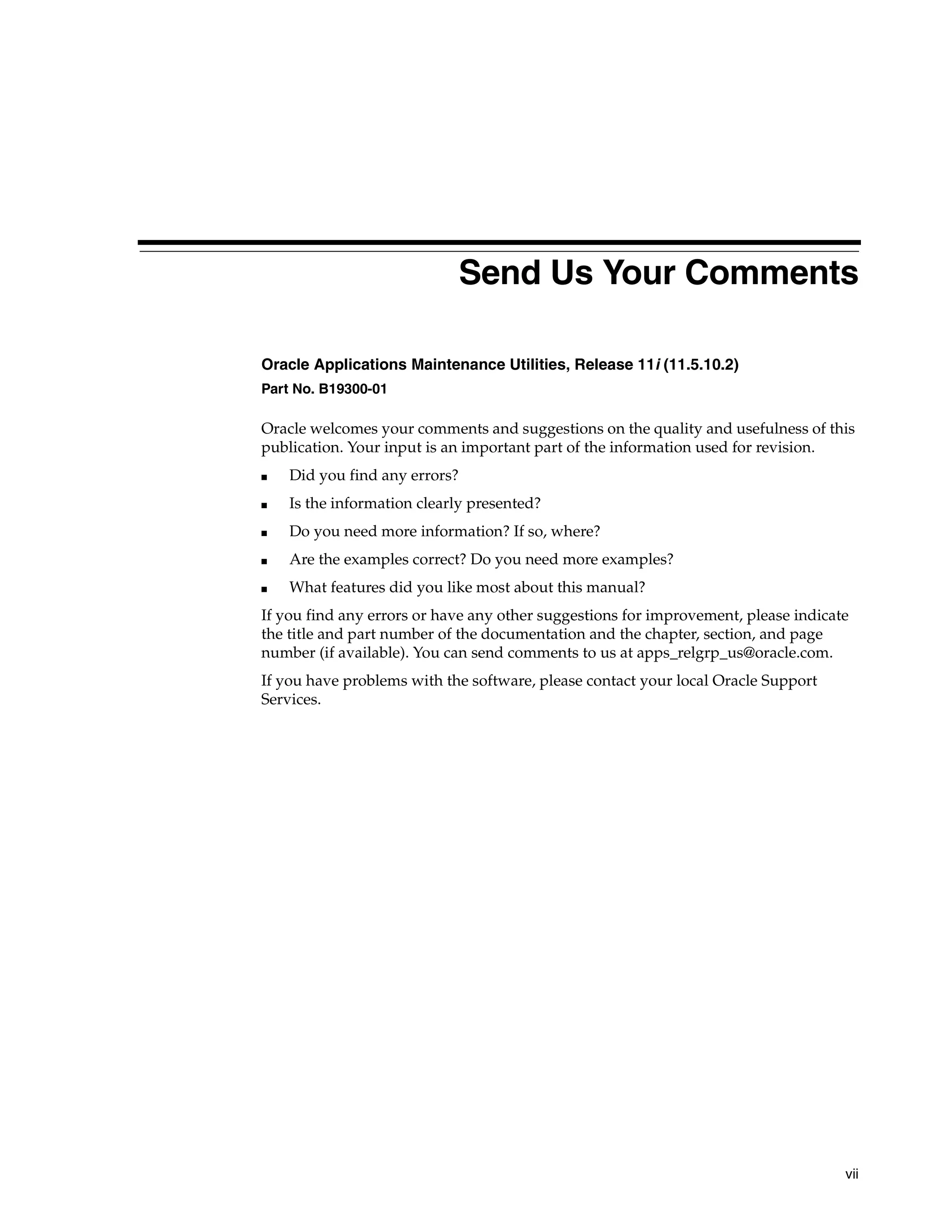 Send Us Your Comments

Oracle Applications Maintenance Utilities, Release 11i (11.5.10.2)
Part No. B19300-01

Oracle welcomes your comments and suggestions on the quality and usefulness of this
publication. Your input is an important part of the information used for revision.
■   Did you find any errors?
■   Is the information clearly presented?
■   Do you need more information? If so, where?
■   Are the examples correct? Do you need more examples?
■   What features did you like most about this manual?
If you find any errors or have any other suggestions for improvement, please indicate
the title and part number of the documentation and the chapter, section, and page
number (if available). You can send comments to us at apps_relgrp_us@oracle.com.
If you have problems with the software, please contact your local Oracle Support
Services.




                                                                                    vii
 
