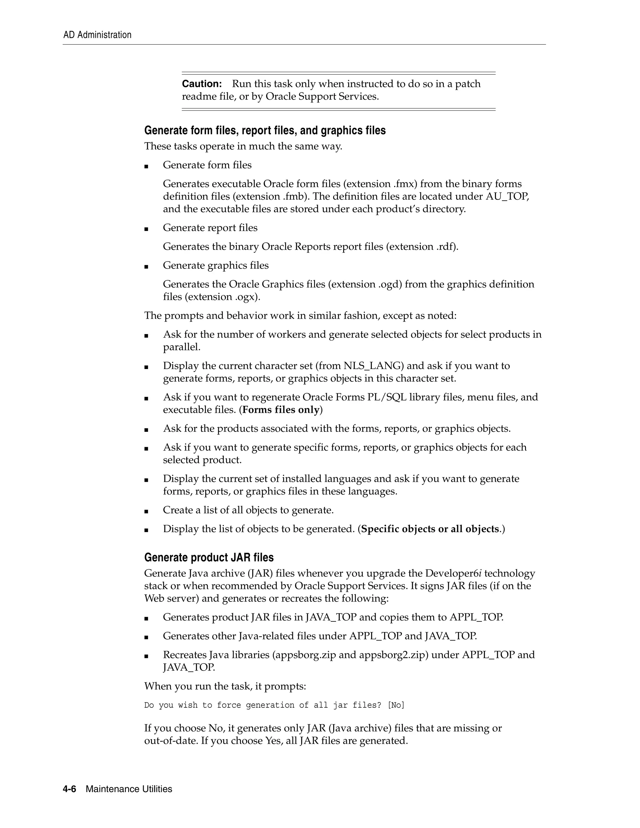 AD Administration



                              Caution: Run this task only when instructed to do so in a patch
                              readme file, or by Oracle Support Services.


                    Generate form files, report files, and graphics files
                    These tasks operate in much the same way.
                    ■   Generate form files
                        Generates executable Oracle form files (extension .fmx) from the binary forms
                        definition files (extension .fmb). The definition files are located under AU_TOP,
                        and the executable files are stored under each product’s directory.
                    ■   Generate report files
                        Generates the binary Oracle Reports report files (extension .rdf).
                    ■   Generate graphics files
                        Generates the Oracle Graphics files (extension .ogd) from the graphics definition
                        files (extension .ogx).
                    The prompts and behavior work in similar fashion, except as noted:
                    ■   Ask for the number of workers and generate selected objects for select products in
                        parallel.
                    ■   Display the current character set (from NLS_LANG) and ask if you want to
                        generate forms, reports, or graphics objects in this character set.
                    ■   Ask if you want to regenerate Oracle Forms PL/SQL library files, menu files, and
                        executable files. (Forms files only)
                    ■   Ask for the products associated with the forms, reports, or graphics objects.
                    ■   Ask if you want to generate specific forms, reports, or graphics objects for each
                        selected product.
                    ■   Display the current set of installed languages and ask if you want to generate
                        forms, reports, or graphics files in these languages.
                    ■   Create a list of all objects to generate.
                    ■   Display the list of objects to be generated. (Specific objects or all objects.)

                    Generate product JAR files
                    Generate Java archive (JAR) files whenever you upgrade the Developer6i technology
                    stack or when recommended by Oracle Support Services. It signs JAR files (if on the
                    Web server) and generates or recreates the following:
                    ■   Generates product JAR files in JAVA_TOP and copies them to APPL_TOP.
                    ■   Generates other Java-related files under APPL_TOP and JAVA_TOP.
                    ■   Recreates Java libraries (appsborg.zip and appsborg2.zip) under APPL_TOP and
                        JAVA_TOP.
                    When you run the task, it prompts:
                    Do you wish to force generation of all jar files? [No]

                    If you choose No, it generates only JAR (Java archive) files that are missing or
                    out-of-date. If you choose Yes, all JAR files are generated.



4-6   Maintenance Utilities
 