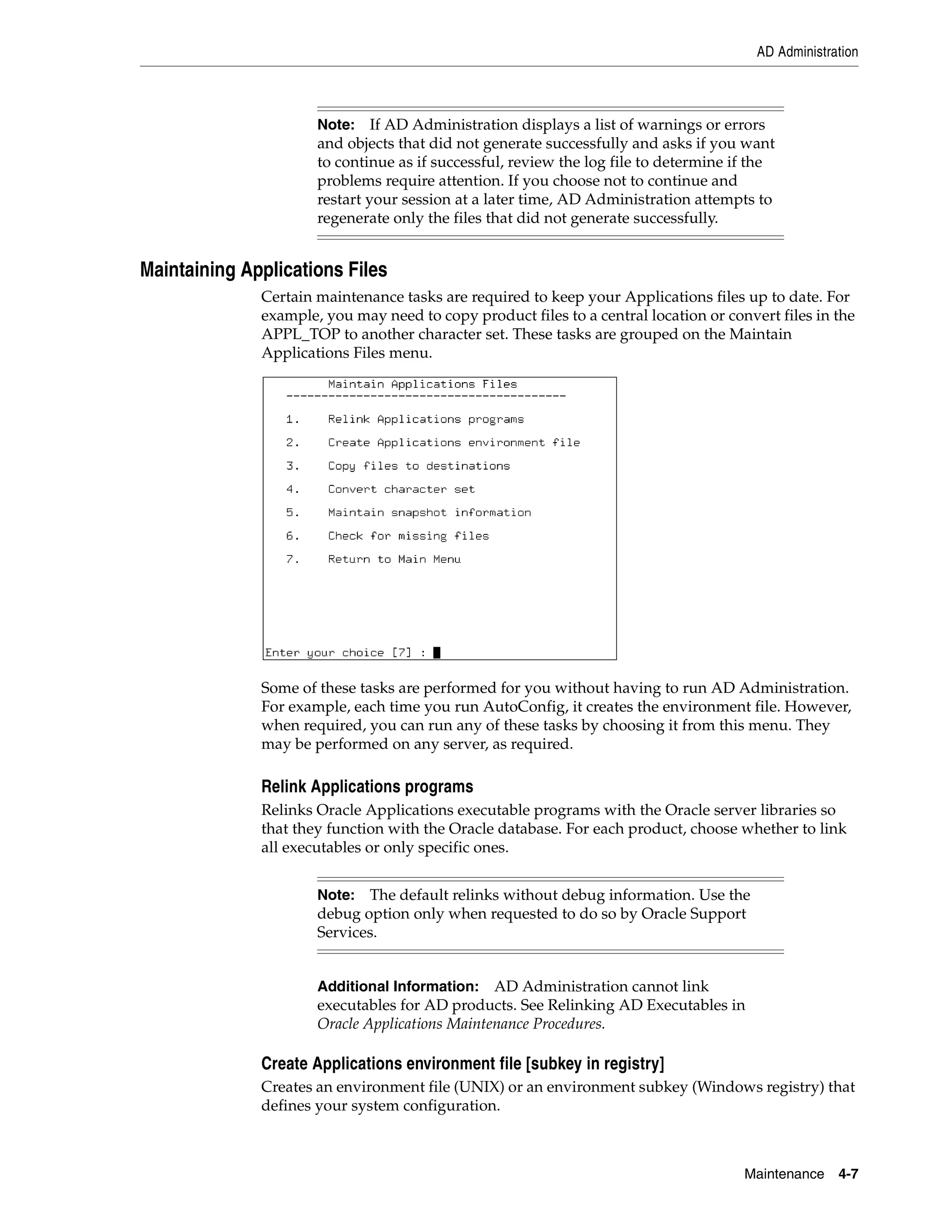 AD Administration



                      Note: If AD Administration displays a list of warnings or errors
                      and objects that did not generate successfully and asks if you want
                      to continue as if successful, review the log file to determine if the
                      problems require attention. If you choose not to continue and
                      restart your session at a later time, AD Administration attempts to
                      regenerate only the files that did not generate successfully.


Maintaining Applications Files
              Certain maintenance tasks are required to keep your Applications files up to date. For
              example, you may need to copy product files to a central location or convert files in the
              APPL_TOP to another character set. These tasks are grouped on the Maintain
              Applications Files menu.




              Some of these tasks are performed for you without having to run AD Administration.
              For example, each time you run AutoConfig, it creates the environment file. However,
              when required, you can run any of these tasks by choosing it from this menu. They
              may be performed on any server, as required.

              Relink Applications programs
              Relinks Oracle Applications executable programs with the Oracle server libraries so
              that they function with the Oracle database. For each product, choose whether to link
              all executables or only specific ones.


                      Note: The default relinks without debug information. Use the
                      debug option only when requested to do so by Oracle Support
                      Services.


                      Additional Information:   AD Administration cannot link
                      executables for AD products. See Relinking AD Executables in
                      Oracle Applications Maintenance Procedures.

              Create Applications environment file [subkey in registry]
              Creates an environment file (UNIX) or an environment subkey (Windows registry) that
              defines your system configuration.



                                                                                      Maintenance    4-7
 