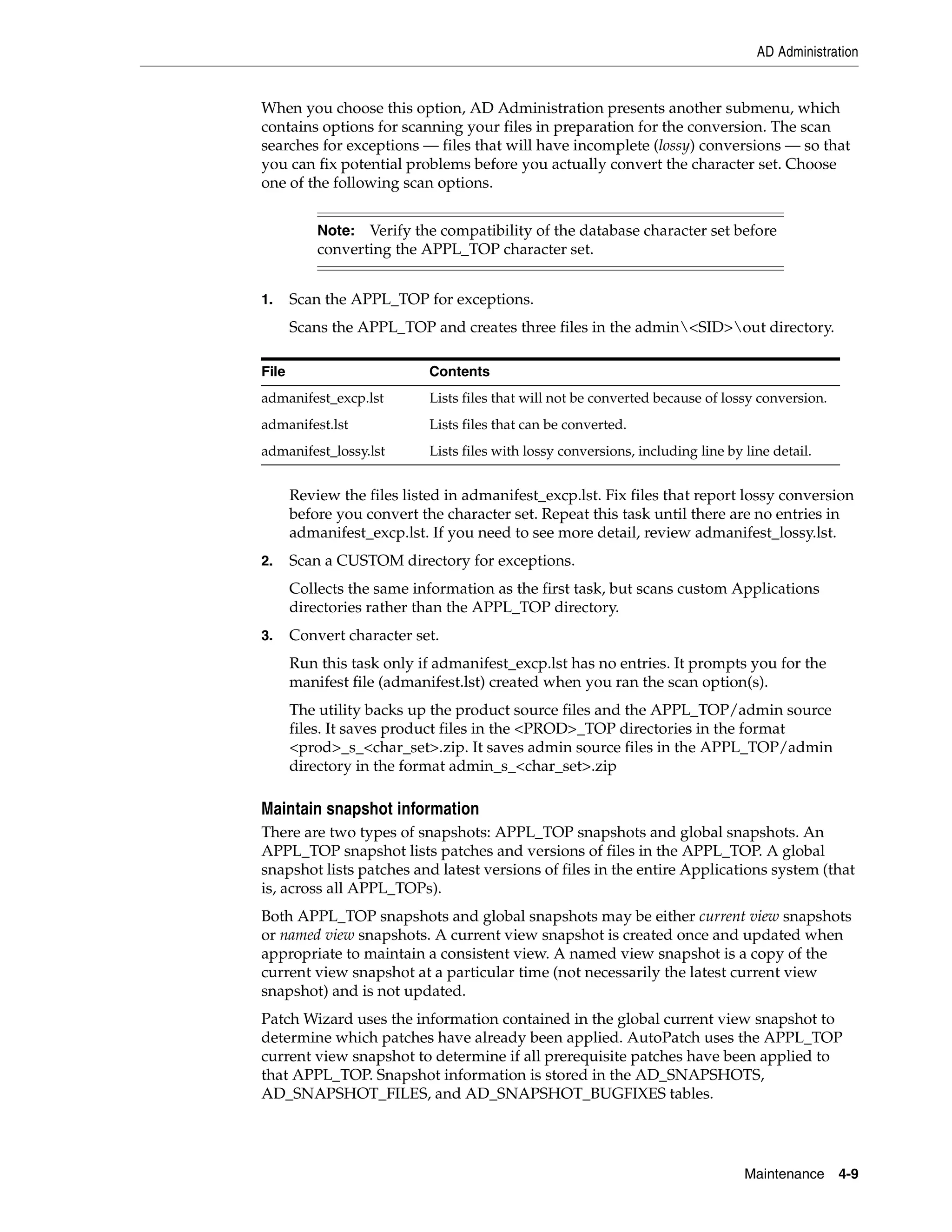 AD Administration


When you choose this option, AD Administration presents another submenu, which
contains options for scanning your files in preparation for the conversion. The scan
searches for exceptions — files that will have incomplete (lossy) conversions — so that
you can fix potential problems before you actually convert the character set. Choose
one of the following scan options.


           Note: Verify the compatibility of the database character set before
           converting the APPL_TOP character set.


1.     Scan the APPL_TOP for exceptions.
       Scans the APPL_TOP and creates three files in the admin<SID>out directory.

File                        Contents
admanifest_excp.lst         Lists files that will not be converted because of lossy conversion.
admanifest.lst              Lists files that can be converted.
admanifest_lossy.lst        Lists files with lossy conversions, including line by line detail.


       Review the files listed in admanifest_excp.lst. Fix files that report lossy conversion
       before you convert the character set. Repeat this task until there are no entries in
       admanifest_excp.lst. If you need to see more detail, review admanifest_lossy.lst.
2.     Scan a CUSTOM directory for exceptions.
       Collects the same information as the first task, but scans custom Applications
       directories rather than the APPL_TOP directory.
3.     Convert character set.
       Run this task only if admanifest_excp.lst has no entries. It prompts you for the
       manifest file (admanifest.lst) created when you ran the scan option(s).
       The utility backs up the product source files and the APPL_TOP/admin source
       files. It saves product files in the <PROD>_TOP directories in the format
       <prod>_s_<char_set>.zip. It saves admin source files in the APPL_TOP/admin
       directory in the format admin_s_<char_set>.zip

Maintain snapshot information
There are two types of snapshots: APPL_TOP snapshots and global snapshots. An
APPL_TOP snapshot lists patches and versions of files in the APPL_TOP. A global
snapshot lists patches and latest versions of files in the entire Applications system (that
is, across all APPL_TOPs).
Both APPL_TOP snapshots and global snapshots may be either current view snapshots
or named view snapshots. A current view snapshot is created once and updated when
appropriate to maintain a consistent view. A named view snapshot is a copy of the
current view snapshot at a particular time (not necessarily the latest current view
snapshot) and is not updated.
Patch Wizard uses the information contained in the global current view snapshot to
determine which patches have already been applied. AutoPatch uses the APPL_TOP
current view snapshot to determine if all prerequisite patches have been applied to
that APPL_TOP. Snapshot information is stored in the AD_SNAPSHOTS,
AD_SNAPSHOT_FILES, and AD_SNAPSHOT_BUGFIXES tables.




                                                                                  Maintenance     4-9
 