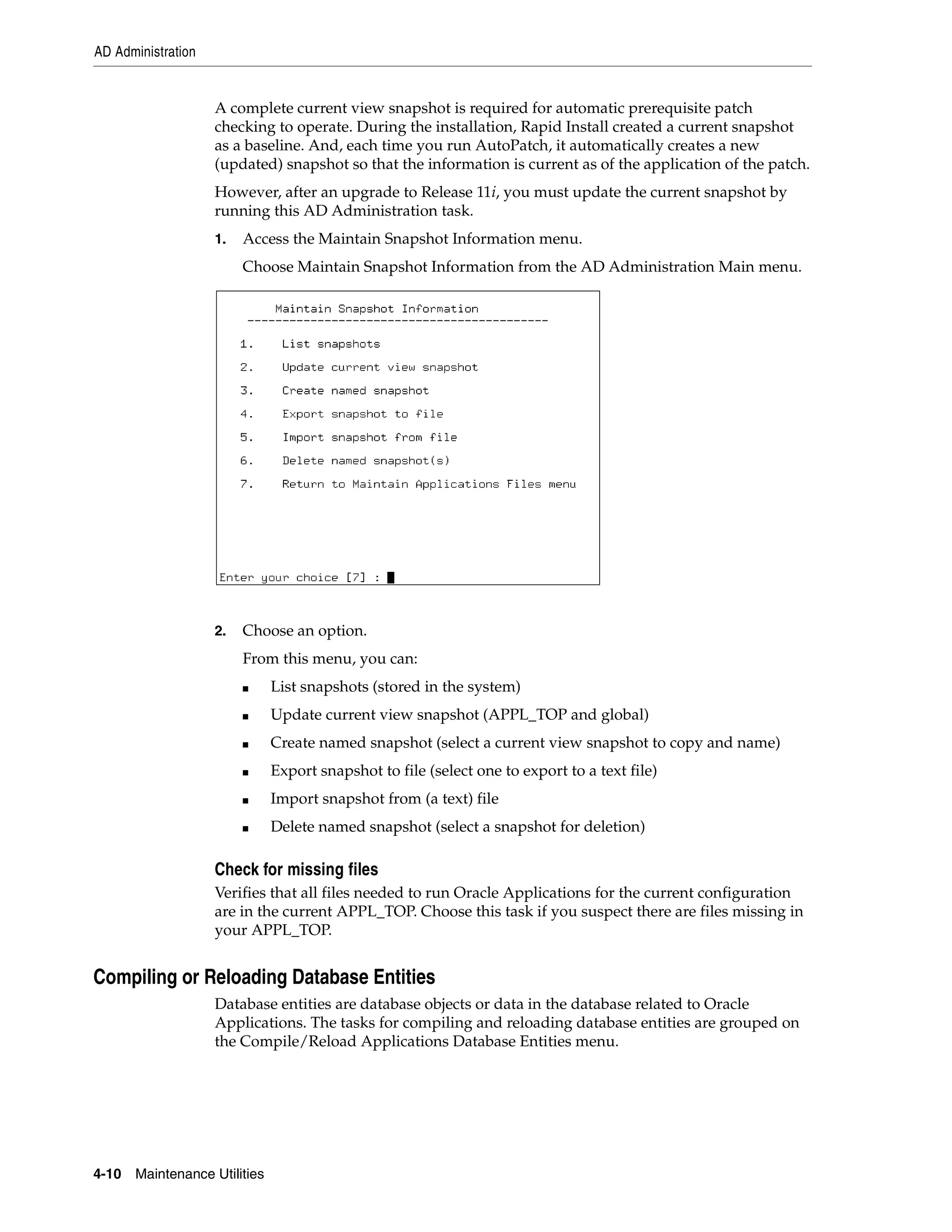 AD Administration


                    A complete current view snapshot is required for automatic prerequisite patch
                    checking to operate. During the installation, Rapid Install created a current snapshot
                    as a baseline. And, each time you run AutoPatch, it automatically creates a new
                    (updated) snapshot so that the information is current as of the application of the patch.
                    However, after an upgrade to Release 11i, you must update the current snapshot by
                    running this AD Administration task.
                    1.   Access the Maintain Snapshot Information menu.
                         Choose Maintain Snapshot Information from the AD Administration Main menu.




                    2.   Choose an option.
                         From this menu, you can:
                         ■     List snapshots (stored in the system)
                         ■     Update current view snapshot (APPL_TOP and global)
                         ■     Create named snapshot (select a current view snapshot to copy and name)
                         ■     Export snapshot to file (select one to export to a text file)
                         ■     Import snapshot from (a text) file
                         ■     Delete named snapshot (select a snapshot for deletion)

                    Check for missing files
                    Verifies that all files needed to run Oracle Applications for the current configuration
                    are in the current APPL_TOP. Choose this task if you suspect there are files missing in
                    your APPL_TOP.


Compiling or Reloading Database Entities
                    Database entities are database objects or data in the database related to Oracle
                    Applications. The tasks for compiling and reloading database entities are grouped on
                    the Compile/Reload Applications Database Entities menu.




4-10   Maintenance Utilities
 