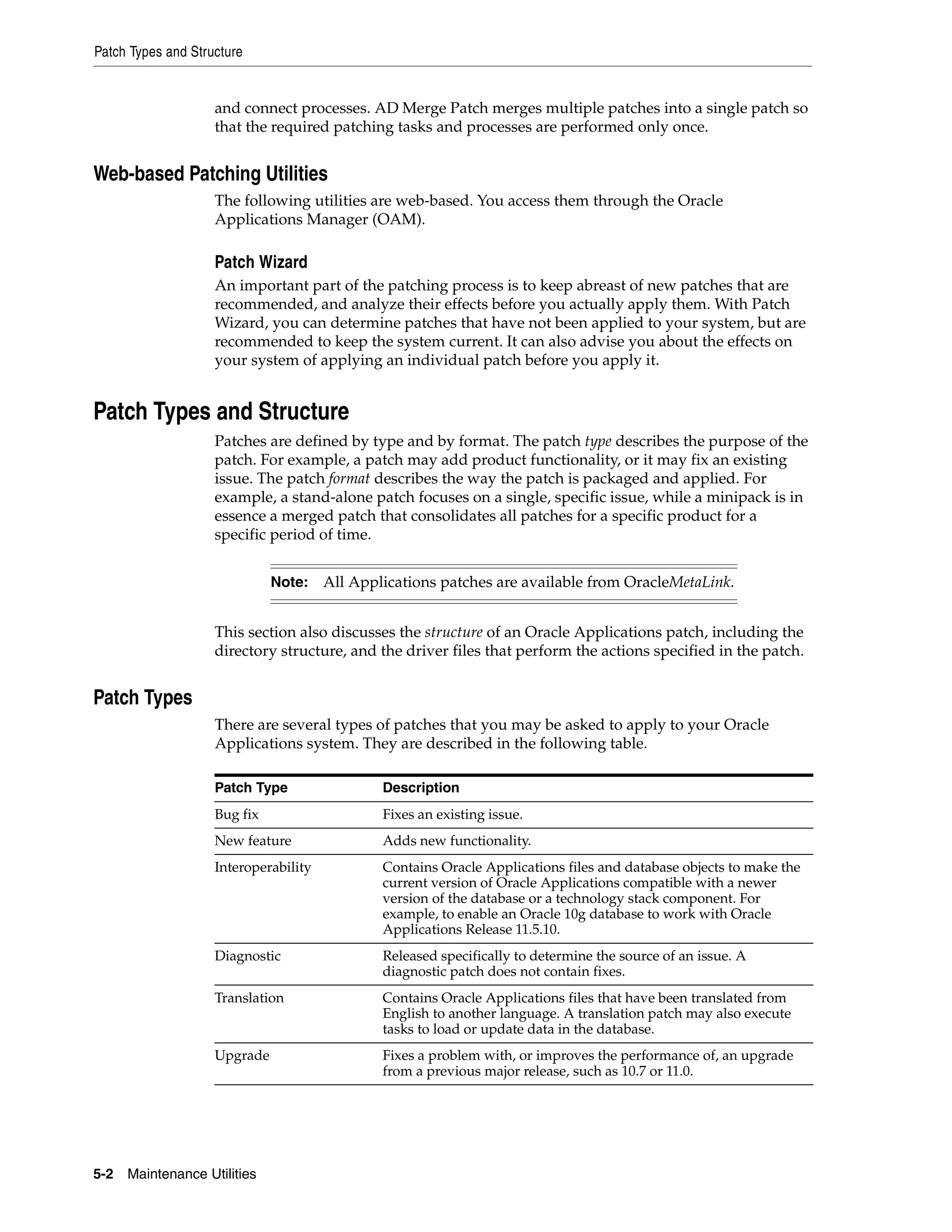 Patch Types and Structure


                    and connect processes. AD Merge Patch merges multiple patches into a single patch so
                    that the required patching tasks and processes are performed only once.


Web-based Patching Utilities
                    The following utilities are web-based. You access them through the Oracle
                    Applications Manager (OAM).

                    Patch Wizard
                    An important part of the patching process is to keep abreast of new patches that are
                    recommended, and analyze their effects before you actually apply them. With Patch
                    Wizard, you can determine patches that have not been applied to your system, but are
                    recommended to keep the system current. It can also advise you about the effects on
                    your system of applying an individual patch before you apply it.


Patch Types and Structure
                    Patches are defined by type and by format. The patch type describes the purpose of the
                    patch. For example, a patch may add product functionality, or it may fix an existing
                    issue. The patch format describes the way the patch is packaged and applied. For
                    example, a stand-alone patch focuses on a single, specific issue, while a minipack is in
                    essence a merged patch that consolidates all patches for a specific product for a
                    specific period of time.


                              Note: All Applications patches are available from OracleMetaLink.


                    This section also discusses the structure of an Oracle Applications patch, including the
                    directory structure, and the driver files that perform the actions specified in the patch.


Patch Types
                    There are several types of patches that you may be asked to apply to your Oracle
                    Applications system. They are described in the following table.

                    Patch Type               Description
                    Bug fix                  Fixes an existing issue.
                    New feature              Adds new functionality.
                    Interoperability         Contains Oracle Applications files and database objects to make the
                                             current version of Oracle Applications compatible with a newer
                                             version of the database or a technology stack component. For
                                             example, to enable an Oracle 10g database to work with Oracle
                                             Applications Release 11.5.10.
                    Diagnostic               Released specifically to determine the source of an issue. A
                                             diagnostic patch does not contain fixes.
                    Translation              Contains Oracle Applications files that have been translated from
                                             English to another language. A translation patch may also execute
                                             tasks to load or update data in the database.
                    Upgrade                  Fixes a problem with, or improves the performance of, an upgrade
                                             from a previous major release, such as 10.7 or 11.0.




5-2   Maintenance Utilities
 