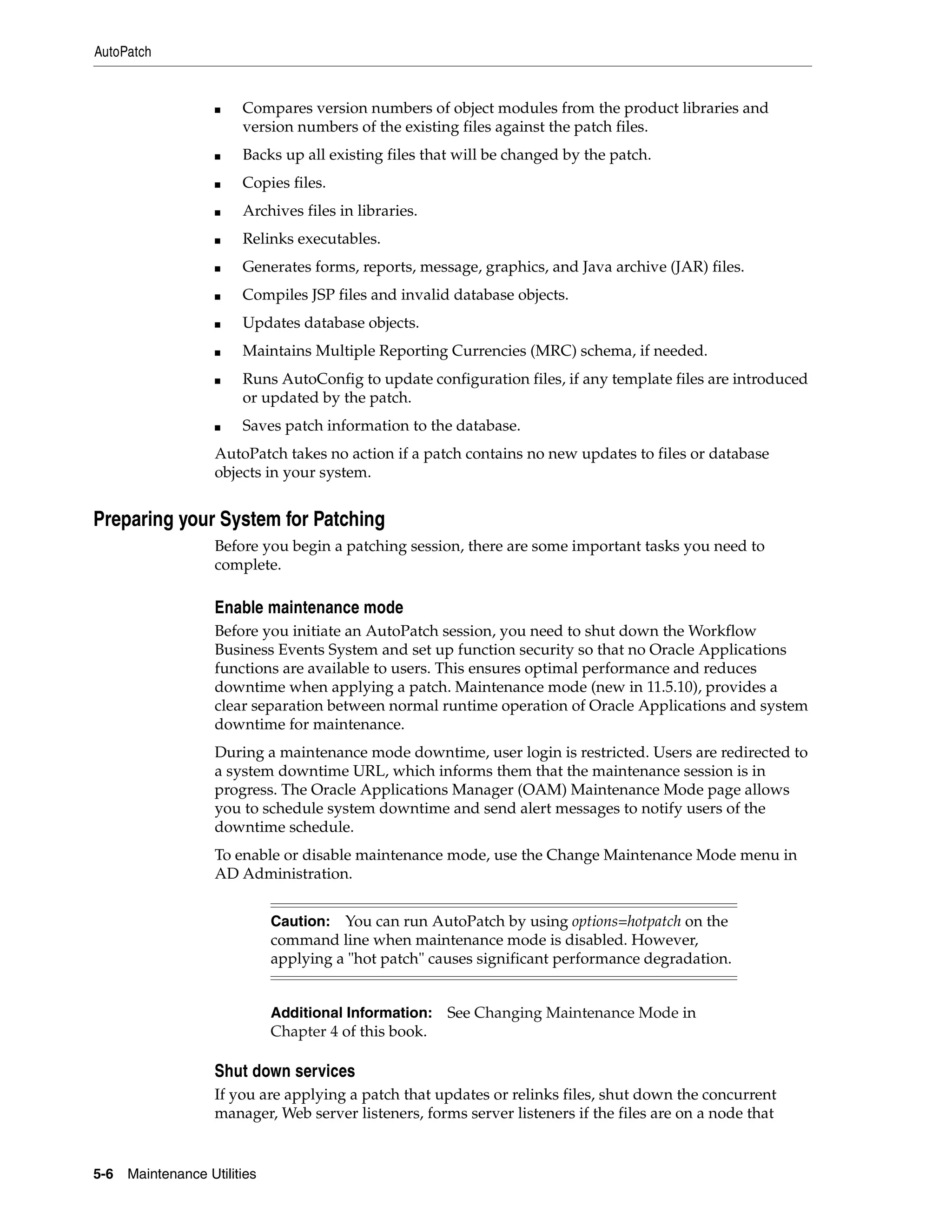 AutoPatch


                    ■   Compares version numbers of object modules from the product libraries and
                        version numbers of the existing files against the patch files.
                    ■   Backs up all existing files that will be changed by the patch.
                    ■   Copies files.
                    ■   Archives files in libraries.
                    ■   Relinks executables.
                    ■   Generates forms, reports, message, graphics, and Java archive (JAR) files.
                    ■   Compiles JSP files and invalid database objects.
                    ■   Updates database objects.
                    ■   Maintains Multiple Reporting Currencies (MRC) schema, if needed.
                    ■   Runs AutoConfig to update configuration files, if any template files are introduced
                        or updated by the patch.
                    ■   Saves patch information to the database.
                    AutoPatch takes no action if a patch contains no new updates to files or database
                    objects in your system.


Preparing your System for Patching
                    Before you begin a patching session, there are some important tasks you need to
                    complete.

                    Enable maintenance mode
                    Before you initiate an AutoPatch session, you need to shut down the Workflow
                    Business Events System and set up function security so that no Oracle Applications
                    functions are available to users. This ensures optimal performance and reduces
                    downtime when applying a patch. Maintenance mode (new in 11.5.10), provides a
                    clear separation between normal runtime operation of Oracle Applications and system
                    downtime for maintenance.
                    During a maintenance mode downtime, user login is restricted. Users are redirected to
                    a system downtime URL, which informs them that the maintenance session is in
                    progress. The Oracle Applications Manager (OAM) Maintenance Mode page allows
                    you to schedule system downtime and send alert messages to notify users of the
                    downtime schedule.
                    To enable or disable maintenance mode, use the Change Maintenance Mode menu in
                    AD Administration.


                              Caution: You can run AutoPatch by using options=hotpatch on the
                              command line when maintenance mode is disabled. However,
                              applying a "hot patch" causes significant performance degradation.


                              Additional Information:   See Changing Maintenance Mode in
                              Chapter 4 of this book.

                    Shut down services
                    If you are applying a patch that updates or relinks files, shut down the concurrent
                    manager, Web server listeners, forms server listeners if the files are on a node that


5-6   Maintenance Utilities
 