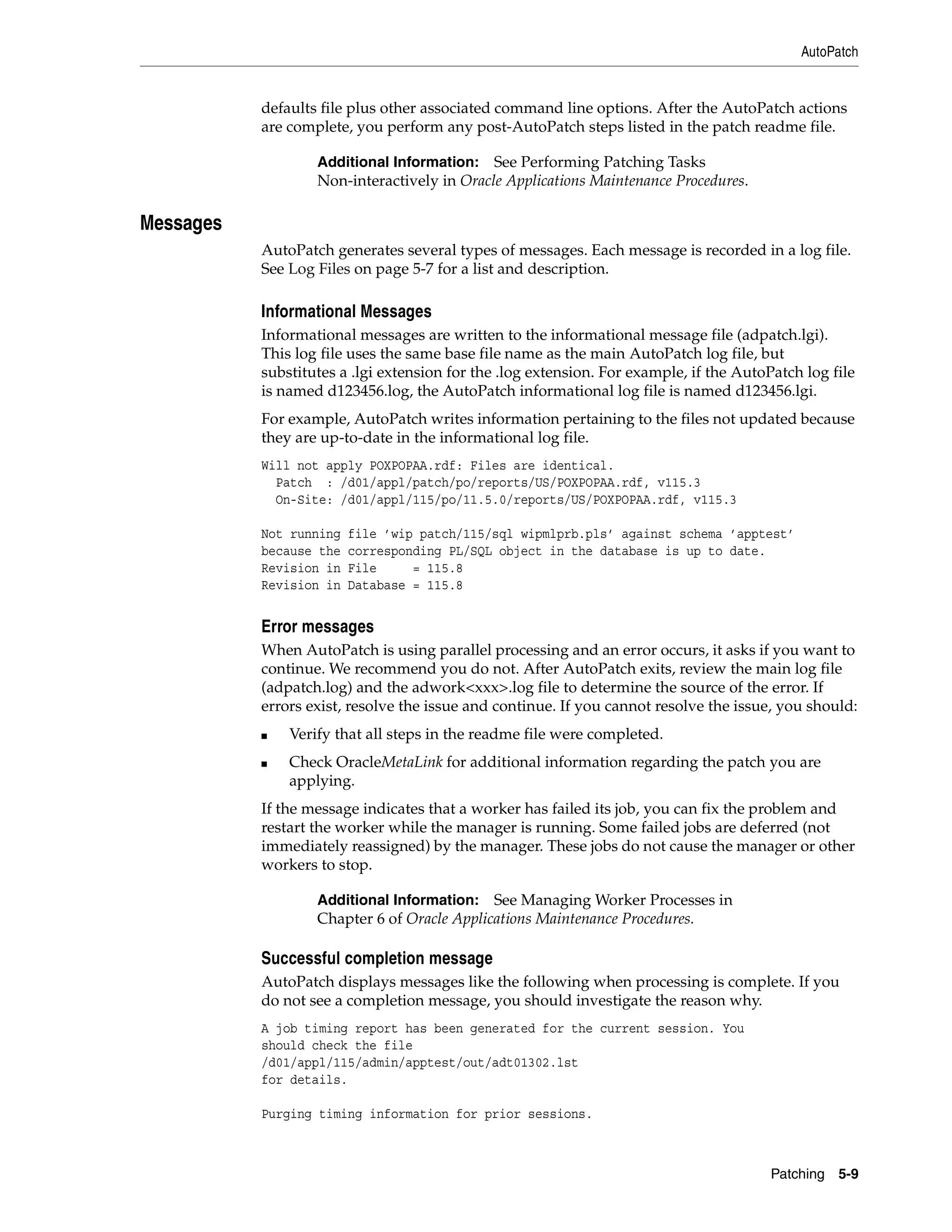 AutoPatch


           defaults file plus other associated command line options. After the AutoPatch actions
           are complete, you perform any post-AutoPatch steps listed in the patch readme file.

                   Additional Information:   See Performing Patching Tasks
                   Non-interactively in Oracle Applications Maintenance Procedures.

Messages
           AutoPatch generates several types of messages. Each message is recorded in a log file.
           See Log Files on page 5-7 for a list and description.

           Informational Messages
           Informational messages are written to the informational message file (adpatch.lgi).
           This log file uses the same base file name as the main AutoPatch log file, but
           substitutes a .lgi extension for the .log extension. For example, if the AutoPatch log file
           is named d123456.log, the AutoPatch informational log file is named d123456.lgi.
           For example, AutoPatch writes information pertaining to the files not updated because
           they are up-to-date in the informational log file.
           Will not apply POXPOPAA.rdf: Files are identical.
             Patch : /d01/appl/patch/po/reports/US/POXPOPAA.rdf, v115.3
             On-Site: /d01/appl/115/po/11.5.0/reports/US/POXPOPAA.rdf, v115.3

           Not running   file ’wip patch/115/sql wipmlprb.pls’ against schema ’apptest’
           because the   corresponding PL/SQL object in the database is up to date.
           Revision in   File     = 115.8
           Revision in   Database = 115.8


           Error messages
           When AutoPatch is using parallel processing and an error occurs, it asks if you want to
           continue. We recommend you do not. After AutoPatch exits, review the main log file
           (adpatch.log) and the adwork<xxx>.log file to determine the source of the error. If
           errors exist, resolve the issue and continue. If you cannot resolve the issue, you should:
           ■   Verify that all steps in the readme file were completed.
           ■   Check OracleMetaLink for additional information regarding the patch you are
               applying.
           If the message indicates that a worker has failed its job, you can fix the problem and
           restart the worker while the manager is running. Some failed jobs are deferred (not
           immediately reassigned) by the manager. These jobs do not cause the manager or other
           workers to stop.

                   Additional Information:   See Managing Worker Processes in
                   Chapter 6 of Oracle Applications Maintenance Procedures.

           Successful completion message
           AutoPatch displays messages like the following when processing is complete. If you
           do not see a completion message, you should investigate the reason why.
           A job timing report has been generated for the current session. You
           should check the file
           /d01/appl/115/admin/apptest/out/adt01302.lst
           for details.

           Purging timing information for prior sessions.



                                                                                         Patching 5-9
 