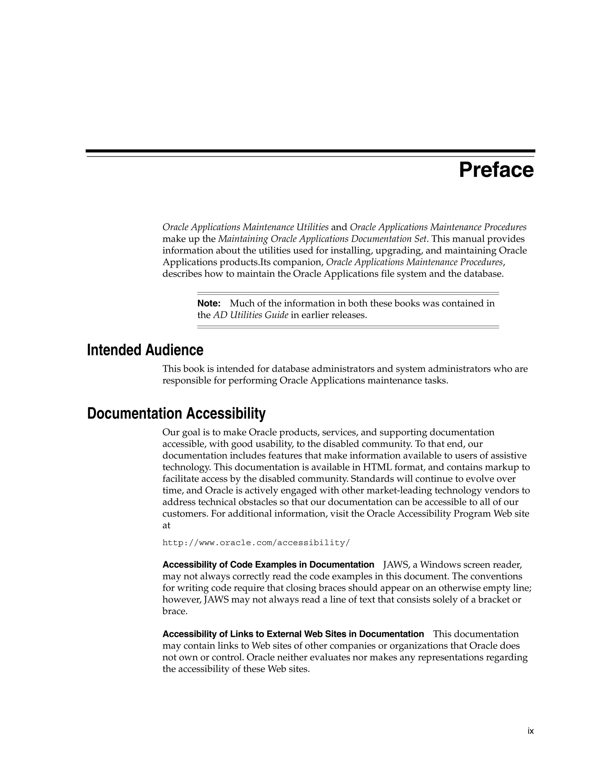 Preface

           Oracle Applications Maintenance Utilities and Oracle Applications Maintenance Procedures
           make up the Maintaining Oracle Applications Documentation Set. This manual provides
           information about the utilities used for installing, upgrading, and maintaining Oracle
           Applications products.Its companion, Oracle Applications Maintenance Procedures,
           describes how to maintain the Oracle Applications file system and the database.


                   Note: Much of the information in both these books was contained in
                   the AD Utilities Guide in earlier releases.


Intended Audience
           This book is intended for database administrators and system administrators who are
           responsible for performing Oracle Applications maintenance tasks.


Documentation Accessibility
           Our goal is to make Oracle products, services, and supporting documentation
           accessible, with good usability, to the disabled community. To that end, our
           documentation includes features that make information available to users of assistive
           technology. This documentation is available in HTML format, and contains markup to
           facilitate access by the disabled community. Standards will continue to evolve over
           time, and Oracle is actively engaged with other market-leading technology vendors to
           address technical obstacles so that our documentation can be accessible to all of our
           customers. For additional information, visit the Oracle Accessibility Program Web site
           at
           http://www.oracle.com/accessibility/

           Accessibility of Code Examples in Documentation JAWS, a Windows screen reader,
           may not always correctly read the code examples in this document. The conventions
           for writing code require that closing braces should appear on an otherwise empty line;
           however, JAWS may not always read a line of text that consists solely of a bracket or
           brace.

           Accessibility of Links to External Web Sites in Documentation This documentation
           may contain links to Web sites of other companies or organizations that Oracle does
           not own or control. Oracle neither evaluates nor makes any representations regarding
           the accessibility of these Web sites.




                                                                                                      ix
 