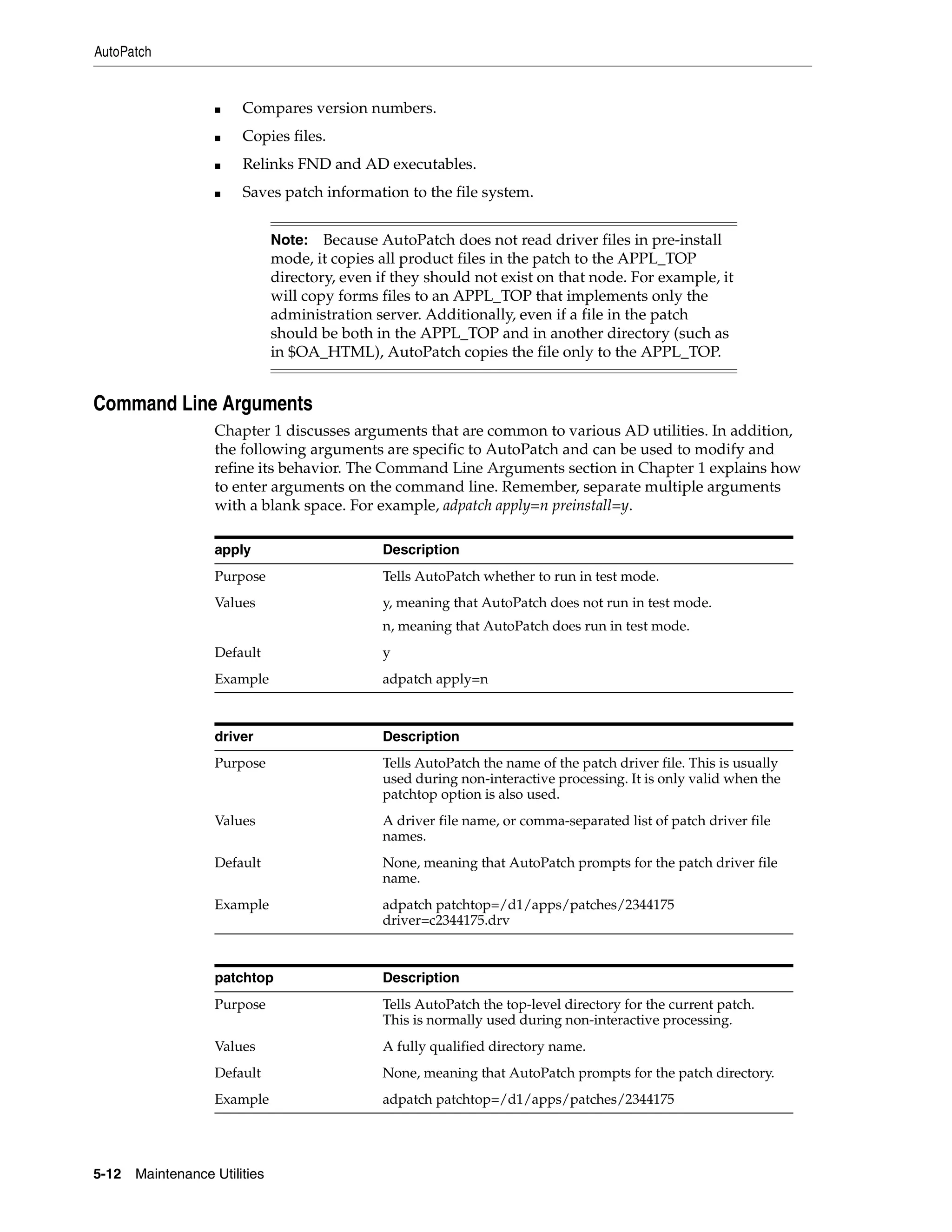 AutoPatch


                   ■    Compares version numbers.
                   ■    Copies files.
                   ■    Relinks FND and AD executables.
                   ■    Saves patch information to the file system.


                               Note: Because AutoPatch does not read driver files in pre-install
                               mode, it copies all product files in the patch to the APPL_TOP
                               directory, even if they should not exist on that node. For example, it
                               will copy forms files to an APPL_TOP that implements only the
                               administration server. Additionally, even if a file in the patch
                               should be both in the APPL_TOP and in another directory (such as
                               in $OA_HTML), AutoPatch copies the file only to the APPL_TOP.


Command Line Arguments
                   Chapter 1 discusses arguments that are common to various AD utilities. In addition,
                   the following arguments are specific to AutoPatch and can be used to modify and
                   refine its behavior. The Command Line Arguments section in Chapter 1 explains how
                   to enter arguments on the command line. Remember, separate multiple arguments
                   with a blank space. For example, adpatch apply=n preinstall=y.

                   apply                       Description
                   Purpose                     Tells AutoPatch whether to run in test mode.
                   Values                      y, meaning that AutoPatch does not run in test mode.
                                               n, meaning that AutoPatch does run in test mode.
                   Default                     y
                   Example                     adpatch apply=n



                   driver                      Description
                   Purpose                     Tells AutoPatch the name of the patch driver file. This is usually
                                               used during non-interactive processing. It is only valid when the
                                               patchtop option is also used.
                   Values                      A driver file name, or comma-separated list of patch driver file
                                               names.
                   Default                     None, meaning that AutoPatch prompts for the patch driver file
                                               name.
                   Example                     adpatch patchtop=/d1/apps/patches/2344175
                                               driver=c2344175.drv



                   patchtop                    Description
                   Purpose                     Tells AutoPatch the top-level directory for the current patch.
                                               This is normally used during non-interactive processing.
                   Values                      A fully qualified directory name.
                   Default                     None, meaning that AutoPatch prompts for the patch directory.
                   Example                     adpatch patchtop=/d1/apps/patches/2344175




5-12   Maintenance Utilities
 
