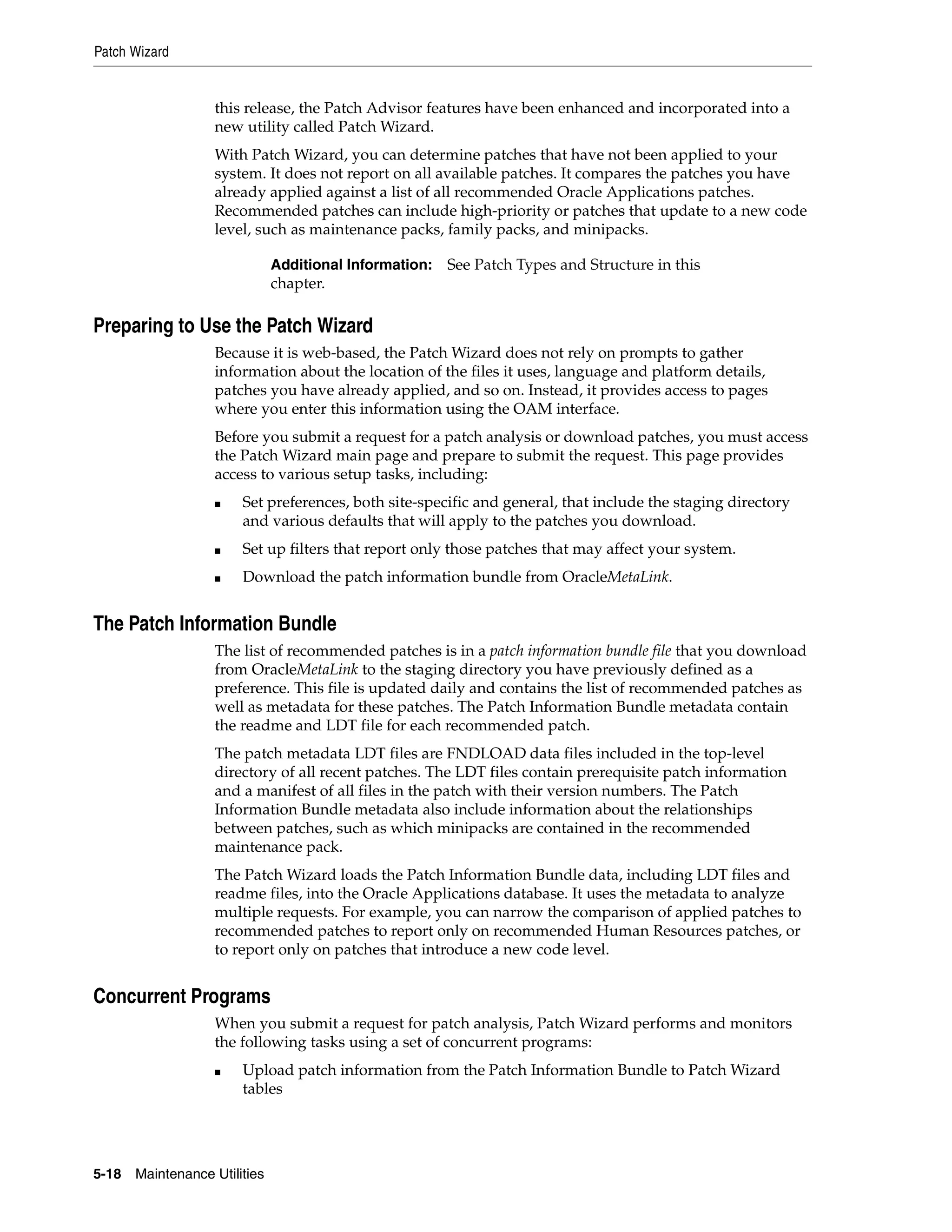 Patch Wizard


                   this release, the Patch Advisor features have been enhanced and incorporated into a
                   new utility called Patch Wizard.
                   With Patch Wizard, you can determine patches that have not been applied to your
                   system. It does not report on all available patches. It compares the patches you have
                   already applied against a list of all recommended Oracle Applications patches.
                   Recommended patches can include high-priority or patches that update to a new code
                   level, such as maintenance packs, family packs, and minipacks.

                               Additional Information:   See Patch Types and Structure in this
                               chapter.

Preparing to Use the Patch Wizard
                   Because it is web-based, the Patch Wizard does not rely on prompts to gather
                   information about the location of the files it uses, language and platform details,
                   patches you have already applied, and so on. Instead, it provides access to pages
                   where you enter this information using the OAM interface.
                   Before you submit a request for a patch analysis or download patches, you must access
                   the Patch Wizard main page and prepare to submit the request. This page provides
                   access to various setup tasks, including:
                   ■    Set preferences, both site-specific and general, that include the staging directory
                        and various defaults that will apply to the patches you download.
                   ■    Set up filters that report only those patches that may affect your system.
                   ■    Download the patch information bundle from OracleMetaLink.


The Patch Information Bundle
                   The list of recommended patches is in a patch information bundle file that you download
                   from OracleMetaLink to the staging directory you have previously defined as a
                   preference. This file is updated daily and contains the list of recommended patches as
                   well as metadata for these patches. The Patch Information Bundle metadata contain
                   the readme and LDT file for each recommended patch.
                   The patch metadata LDT files are FNDLOAD data files included in the top-level
                   directory of all recent patches. The LDT files contain prerequisite patch information
                   and a manifest of all files in the patch with their version numbers. The Patch
                   Information Bundle metadata also include information about the relationships
                   between patches, such as which minipacks are contained in the recommended
                   maintenance pack.
                   The Patch Wizard loads the Patch Information Bundle data, including LDT files and
                   readme files, into the Oracle Applications database. It uses the metadata to analyze
                   multiple requests. For example, you can narrow the comparison of applied patches to
                   recommended patches to report only on recommended Human Resources patches, or
                   to report only on patches that introduce a new code level.


Concurrent Programs
                   When you submit a request for patch analysis, Patch Wizard performs and monitors
                   the following tasks using a set of concurrent programs:
                   ■    Upload patch information from the Patch Information Bundle to Patch Wizard
                        tables




5-18   Maintenance Utilities
 