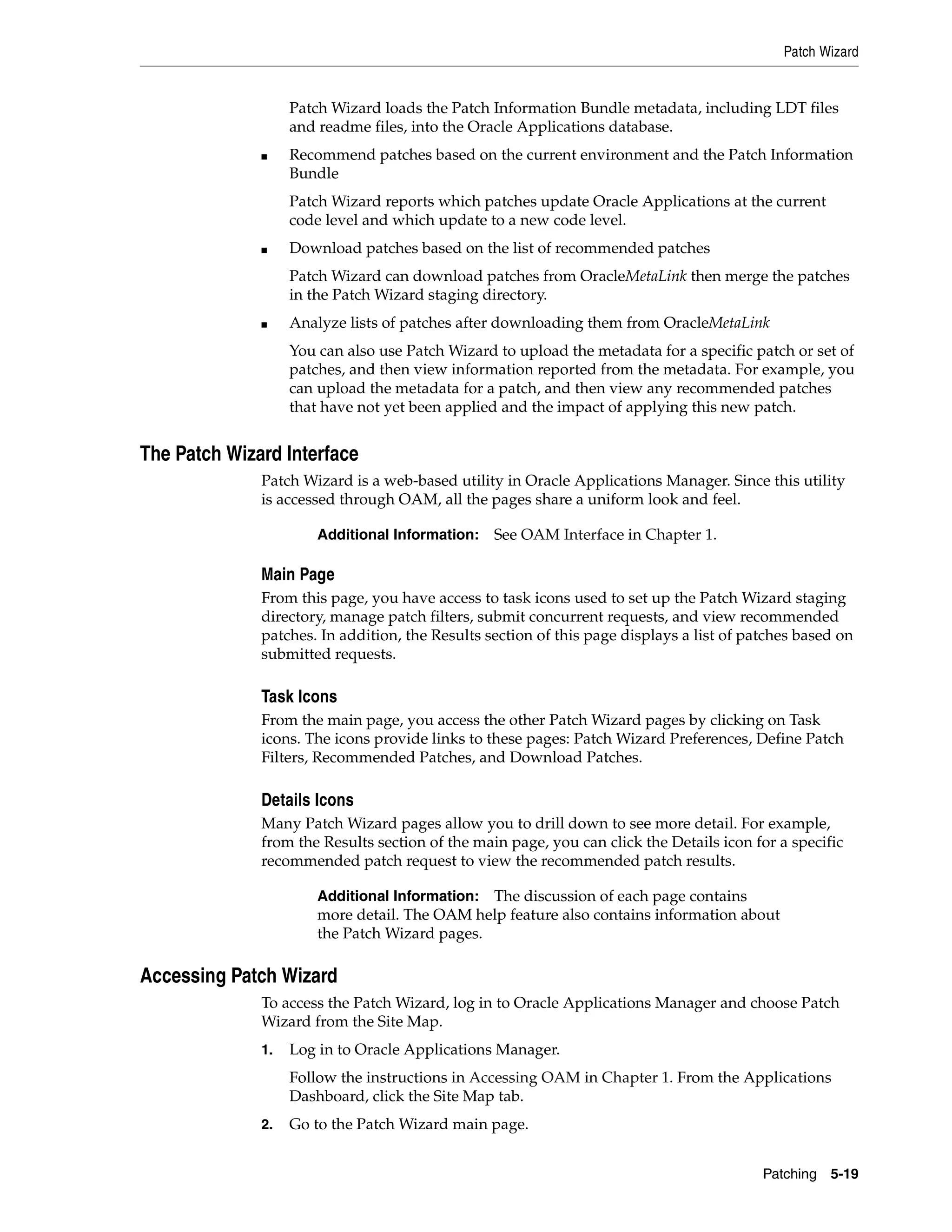 Patch Wizard


                   Patch Wizard loads the Patch Information Bundle metadata, including LDT files
                   and readme files, into the Oracle Applications database.
              ■    Recommend patches based on the current environment and the Patch Information
                   Bundle
                   Patch Wizard reports which patches update Oracle Applications at the current
                   code level and which update to a new code level.
              ■    Download patches based on the list of recommended patches
                   Patch Wizard can download patches from OracleMetaLink then merge the patches
                   in the Patch Wizard staging directory.
              ■    Analyze lists of patches after downloading them from OracleMetaLink
                   You can also use Patch Wizard to upload the metadata for a specific patch or set of
                   patches, and then view information reported from the metadata. For example, you
                   can upload the metadata for a patch, and then view any recommended patches
                   that have not yet been applied and the impact of applying this new patch.


The Patch Wizard Interface
              Patch Wizard is a web-based utility in Oracle Applications Manager. Since this utility
              is accessed through OAM, all the pages share a uniform look and feel.

                       Additional Information:   See OAM Interface in Chapter 1.

              Main Page
              From this page, you have access to task icons used to set up the Patch Wizard staging
              directory, manage patch filters, submit concurrent requests, and view recommended
              patches. In addition, the Results section of this page displays a list of patches based on
              submitted requests.

              Task Icons
              From the main page, you access the other Patch Wizard pages by clicking on Task
              icons. The icons provide links to these pages: Patch Wizard Preferences, Define Patch
              Filters, Recommended Patches, and Download Patches.

              Details Icons
              Many Patch Wizard pages allow you to drill down to see more detail. For example,
              from the Results section of the main page, you can click the Details icon for a specific
              recommended patch request to view the recommended patch results.

                       Additional Information: The discussion of each page contains
                       more detail. The OAM help feature also contains information about
                       the Patch Wizard pages.

Accessing Patch Wizard
              To access the Patch Wizard, log in to Oracle Applications Manager and choose Patch
              Wizard from the Site Map.
              1.   Log in to Oracle Applications Manager.
                   Follow the instructions in Accessing OAM in Chapter 1. From the Applications
                   Dashboard, click the Site Map tab.
              2.   Go to the Patch Wizard main page.


                                                                                          Patching 5-19
 