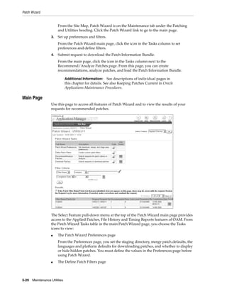 Patch Wizard


                        From the Site Map, Patch Wizard is on the Maintenance tab under the Patching
                        and Utilities heading. Click the Patch Wizard link to go to the main page.
                   3.   Set up preferences and filters.
                        From the Patch Wizard main page, click the icon in the Tasks column to set
                        preferences and define filters.
                   4.   Submit request to download the Patch Information Bundle.
                        From the main page, click the icon in the Tasks column next to the
                        Recommend/Analyze Patches page. From this page, you can create
                        recommendations, analyze patches, and load the Patch Information Bundle.

                               Additional Information:     See descriptions of individual pages in
                               this chapter for details. See also Keeping Patches Current in Oracle
                               Applications Maintenance Procedures.

Main Page
                   Use this page to access all features of Patch Wizard and to view the results of your
                   requests for recommended patches.




                   The Select Feature pull-down menu at the top of the Patch Wizard main page provides
                   access to the Applied Patches, File History and Timing Reports features of OAM. From
                   the Patch Wizard Tasks table in the main Patch Wizard page, you choose the Tasks
                   icons to view:
                   ■    The Patch Wizard Preferences page
                        From the Preferences page, you set the staging directory, merge patch defaults, the
                        languages and platform defaults for downloading patches, and whether to display
                        or hide hidden patches. You must define the values in the Preferences page before
                        using Patch Wizard.
                   ■    The Define Patch Filters page



5-20   Maintenance Utilities
 