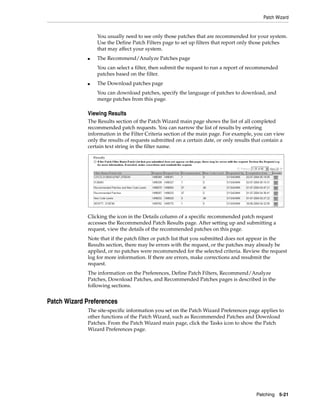 Patch Wizard


                 You usually need to see only those patches that are recommended for your system.
                 Use the Define Patch Filters page to set up filters that report only those patches
                 that may affect your system.
             ■   The Recommend/Analyze Patches page
                 You can select a filter, then submit the request to run a report of recommended
                 patches based on the filter.
             ■   The Download patches page
                 You can download patches, specify the language of patches to download, and
                 merge patches from this page.

             Viewing Results
             The Results section of the Patch Wizard main page shows the list of all completed
             recommended patch requests. You can narrow the list of results by entering
             information in the Filter Criteria section of the main page. For example, you can view
             only the results of requests submitted on a certain date, or only results that contain a
             certain text string in the filter name.




             Clicking the icon in the Details column of a specific recommended patch request
             accesses the Recommended Patch Results page. After setting up and submitting a
             request, view the details of the recommended patches on this page.
             Note that if the patch filter or patch list that you submitted does not appear in the
             Results section, there may be errors with the request, or the patches may already be
             applied, or no patches were recommended for the selected criteria. Review the request
             log for more information. If there are errors, make corrections and resubmit the
             request.
             The information on the Preferences, Define Patch Filters, Recommend/Analyze
             Patches, Download Patches, and Recommended Patches pages is described in the
             following sections.


Patch Wizard Preferences
             The site-specific information you set on the Patch Wizard Preferences page applies to
             other functions of the Patch Wizard, such as Recommended Patches and Download
             Patches. From the Patch Wizard main page, click the Tasks icon to show the Patch
             Wizard Preferences page.




                                                                                        Patching 5-21
 