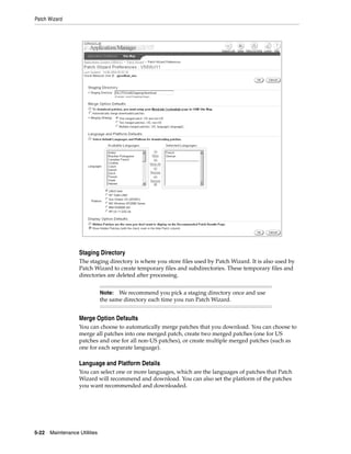 Patch Wizard




                   Staging Directory
                   The staging directory is where you store files used by Patch Wizard. It is also used by
                   Patch Wizard to create temporary files and subdirectories. These temporary files and
                   directories are deleted after processing.


                               Note: We recommend you pick a staging directory once and use
                               the same directory each time you run Patch Wizard.


                   Merge Option Defaults
                   You can choose to automatically merge patches that you download. You can choose to
                   merge all patches into one merged patch, create two merged patches (one for US
                   patches and one for all non-US patches), or create multiple merged patches (such as
                   one for each separate language).

                   Language and Platform Details
                   You can select one or more languages, which are the languages of patches that Patch
                   Wizard will recommend and download. You can also set the platform of the patches
                   you want recommended and downloaded.




5-22   Maintenance Utilities
 