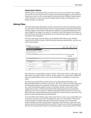 Patch Wizard


               Display Option Defaults
               Hidden patches are patches that you choose not to see in your reports. For example,
               you may be aware of a patch that you plan to download and apply at a later date, but
               choose not to see it in the current reports. Checking the Show Hidden Patches button
               on the Preferences screen overrides the hidden patch setting, and all patches, even
               hidden patches, are reported.


Defining Filters
               The Patch Information Bundle file contains information for all recommended patches
               for all products. If the Patch Wizard were to compare patches in the patch information
               database against all metadata in this file, the number of recommended patches in the
               report might be too large to be useful. To avoid this, Patch Wizards provides filters so
               that only those patch types and products in the metadata that apply to your system are
               included in the comparison.
               From the main page, click the Tasks icon for Define Patch Filters to see all filters
               created for the current system. Patch Wizard has three pre-seeded filters, and you can
               create custom filters.




               Note that the pre-seeded filters contain "Oracle" in the Type column on this page, and
               other filters you create contain "Custom" in this column. You cannot edit or delete the
               three pre-seeded filters, but you can use the three filters as templates to create new
               filters.
               The three pre-seeded filters are New Code Levels, Recommended Patches, and
               Recommended Patches and New Code Levels. The New Code Levels filter determines
               recommended patches for minipacks, family packs, and maintenance packs. These
               new code level patches update versions of a product, family, or the entire Oracle
               Applications system. The Recommended Patches filter determines recommended
               patches for the current code level. The Recommended Patches and New Code Levels
               filter determines recommended patches for both the current and new code levels. Note
               that you cannot edit the three pre-seeded filters.
               From the Define Patch Filters page, click Create New to create a new custom filter. You
               must enter a unique name and a description for each new custom filter. All licensed
               product families are listed at the top of the Create New page, and non-licensed
               product families are listed at the bottom of the page. There are two columns for each
               product family: Recommended Patches and New Code Levels. Check the appropriate
               boxes next to each product family to include the patches of each type in the new filter.



                                                                                         Patching 5-23
 