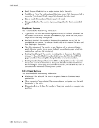 Patch Wizard


                   ■    Patch Readme: Click this icon to see the readme file for the patch
                   ■    Total Files in Patch: The total number of files in the patch. Click the number link to
                        access the Patch Impact Details page, which lists each file in the patch
                   ■    Files to Install: The number of files the patch will install
                   ■    Prerequisite Patches: The number of prerequisite patches for the recommended
                        patch

                   Direct Impact Summary
                   This section includes the following information:
                   ■    Applications Patched: The number of products that will have files updated. Click
                        the number link to access the Patch Impact Details page, which lists each product
                        impacted and how they are impacted.
                   ■    File Types Installed: The number of different file types in the patch. Click the
                        number link to access the Patch Impact Details page, which lists the file types and
                        how they impact the system.
                   ■    New Files Introduced: The number of new files that will be introduced by the
                        patch. Click the number link to access the Patch Impact Details page, which lists
                        details about each new file introduced.
                   ■    Existing Files Changed: The number of existing files in the system that will be
                        changed by the patch. Click the number link to access the Patch Impact Details
                        page, which lists the existing files changed and the new version numbers.
                   ■    Existing Files Unchanged: The number of files unchanged because the version in
                        the patch is older than the version in the system. Click the number link to access
                        the Patch Impact Details page, which lists the files in the patch that are the same or
                        earlier versions than those currently in the system.

                   Indirect Impact Summary
                   This section includes the following information:
                   ■    Unchanged Files Affected: The number of system files with dependencies on
                        patched files
                   ■    Menu Navigation Trees Affected: The number of menu navigation trees that will
                        be updated by the patch
                   ■    Diagnostics Tests to Re-Run: The number of diagnostic tests to be re-executed after
                        patching




5-28   Maintenance Utilities
 