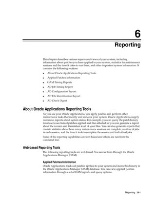 6
                                                                               Reporting

             This chapter describes various reports and views of your system, including
             information about patches you have applied to your system, statistics for maintenance
             sessions and the time it takes to run them, and other important system information. It
             contains the following sections:
             ■   About Oracle Applications Reporting Tools
             ■   Applied Patches Information
             ■   OAM Timing Reports
             ■   AD Job Timing Report
             ■   AD Configuration Report
             ■   AD File Identification Report
             ■   AD Check Digest


About Oracle Applications Reporting Tools
             As you use your Oracle Applications, you apply patches and perform other
             maintenance tasks that modify and enhance your system. Oracle Applications supply
             numerous reports about system status. For example, you can query the patch history
             database to see lists of patches applied and files affected, or you can generate a report
             about the version and translation level of your files. You can also generate reports that
             contain statistics about how many maintenance sessions are complete, number of jobs
             in each session, and the time it took to complete the session and individual jobs.
             Some of the reporting capabilities are web-based and others are run from the
             command line.


Web-based Reporting Tools
             The following reporting tools are web-based. You access them through the Oracle
             Applications Manager (OAM).

             Applied Patches Information
             Oracle Applications tracks all patches applied to your system and stores this history in
             the Oracle Applications Manager (OAM) database. You can view applied patches
             information through a set of OAM reports and query options.




                                                                                        Reporting   6-1
 