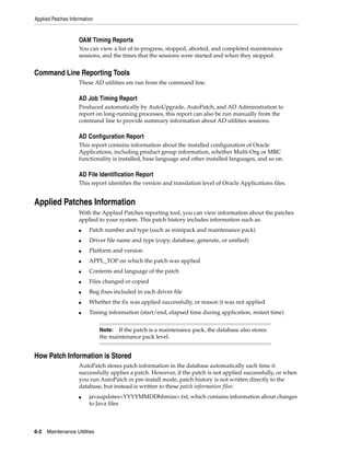 Applied Patches Information


                    OAM Timing Reports
                    You can view a list of in-progress, stopped, aborted, and completed maintenance
                    sessions, and the times that the sessions were started and when they stopped.


Command Line Reporting Tools
                    These AD utilities are run from the command line.

                    AD Job Timing Report
                    Produced automatically by AutoUpgrade, AutoPatch, and AD Administration to
                    report on long-running processes, this report can also be run manually from the
                    command line to provide summary information about AD utilities sessions.

                    AD Configuration Report
                    This report contains information about the installed configuration of Oracle
                    Applications, including product group information, whether Multi-Org or MRC
                    functionality is installed, base language and other installed languages, and so on.

                    AD File Identification Report
                    This report identifies the version and translation level of Oracle Applications files.


Applied Patches Information
                    With the Applied Patches reporting tool, you can view information about the patches
                    applied to your system. This patch history includes information such as:
                    ■    Patch number and type (such as minipack and maintenance pack)
                    ■    Driver file name and type (copy, database, generate, or unified)
                    ■    Platform and version
                    ■    APPL_TOP on which the patch was applied
                    ■    Contents and language of the patch
                    ■    Files changed or copied
                    ■    Bug fixes included in each driver file
                    ■    Whether the fix was applied successfully, or reason it was not applied
                    ■    Timing information (start/end, elapsed time during application, restart time)


                              Note: If the patch is a maintenance pack, the database also stores
                              the maintenance pack level.


How Patch Information is Stored
                    AutoPatch stores patch information in the database automatically each time it
                    successfully applies a patch. However, if the patch is not applied successfully, or when
                    you run AutoPatch in pre-install mode, patch history is not written directly to the
                    database, but instead is written to these patch information files:
                    ■    javaupdates<YYYYMMDDhhmiss>.txt, which contains information about changes
                         to Java files



6-2   Maintenance Utilities
 