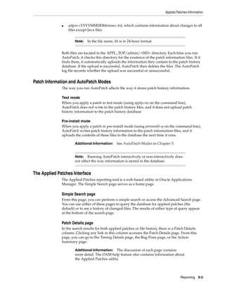 Applied Patches Information


              ■   adpsv<YYYYMMDDhhmiss>.txt, which contains information about changes to all
                  files except Java files


                      Note: In the file name, hh is in 24-hour format.


              Both files are located in the APPL_TOP/admin/<SID> directory. Each time you run
              AutoPatch, it checks this directory for the existence of the patch information files. If it
              finds them, it automatically uploads the information they contain to the patch history
              database. If the upload is successful, AutoPatch then deletes the files. The AutoPatch
              log file records whether the upload was successful or unsuccessful.


Patch Information and AutoPatch Modes
              The way you run AutoPatch affects the way it stores patch history information.

              Test mode
              When you apply a patch in test mode (using apply=no on the command line),
              AutoPatch does not write to the patch history files, and it does not upload patch
              history information to the patch history database.

              Pre-install mode
              When you apply a patch in pre-install mode (using preinstall=y on the command line),
              AutoPatch writes patch history information to the patch information files, and it
              uploads the contents of these files to the database the next time it runs.

                      Additional Information:     See AutoPatch Modes in Chapter 5.


                      Note: Running AutoPatch interactively or non-interactively does
                      not affect the way information is stored in the database.


The Applied Patches Interface
              The Applied Patches reporting tool is a web-based utility in Oracle Applications
              Manager. The Simple Search page serves as a home page.

              Simple Search page
              From this page, you can perform a simple search or access the Advanced Search page.
              You can use either of these pages to query the database for applied patches (the
              default) or to see a history of changed files. The results of either type of query appear
              at the bottom of the search page.

              Patch Details page
              In the search results for both applied patches or file history, there is a Patch Details
              column. Clicking any link in this column accesses the Patch Details page. From this
              page, you can go to the Timing Details page, the Bug Fixes page, or the Action
              Summary page.

                      Additional Information:   The discussion of each page contains
                      more detail. The OAM help feature also contains information about
                      the Applied Patches utility.




                                                                                            Reporting    6-3
 