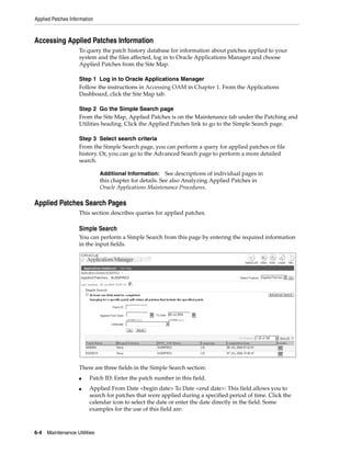 Applied Patches Information



Accessing Applied Patches Information
                    To query the patch history database for information about patches applied to your
                    system and the files affected, log in to Oracle Applications Manager and choose
                    Applied Patches from the Site Map.

                    Step 1 Log in to Oracle Applications Manager
                    Follow the instructions in Accessing OAM in Chapter 1. From the Applications
                    Dashboard, click the Site Map tab.

                    Step 2 Go the Simple Search page
                    From the Site Map, Applied Patches is on the Maintenance tab under the Patching and
                    Utilities heading. Click the Applied Patches link to go to the Simple Search page.

                    Step 3 Select search criteria
                    From the Simple Search page, you can perform a query for applied patches or file
                    history. Or, you can go to the Advanced Search page to perform a more detailed
                    search.

                              Additional Information:     See descriptions of individual pages in
                              this chapter for details. See also Analyzing Applied Patches in
                              Oracle Applications Maintenance Procedures.

Applied Patches Search Pages
                    This section describes queries for applied patches.

                    Simple Search
                    You can perform a Simple Search from this page by entering the required information
                    in the input fields.




                    There are three fields in the Simple Search section:
                    ■    Patch ID: Enter the patch number in this field.
                    ■    Applied From Date <begin date> To Date <end date>: This field allows you to
                         search for patches that were applied during a specified period of time. Click the
                         calendar icon to select the date or enter the date directly in the field. Some
                         examples for the use of this field are:



6-4   Maintenance Utilities
 