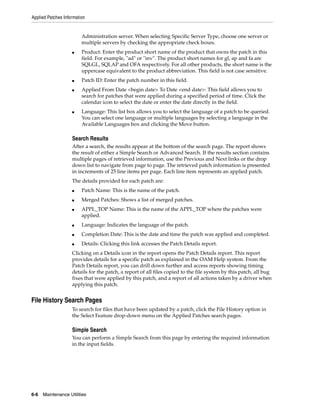 Applied Patches Information


                         Administration server. When selecting Specific Server Type, choose one server or
                         multiple servers by checking the appropriate check boxes.
                    ■    Product: Enter the product short name of the product that owns the patch in this
                         field. For example, "ad" or "inv". The product short names for gl, ap and fa are
                         SQLGL, SQLAP and OFA respectively. For all other products, the short name is the
                         uppercase equivalent to the product abbreviation. This field is not case sensitive.
                    ■    Patch ID: Enter the patch number in this field.
                    ■    Applied From Date <begin date> To Date <end date>: This field allows you to
                         search for patches that were applied during a specified period of time. Click the
                         calendar icon to select the date or enter the date directly in the field.
                    ■    Language: This list box allows you to select the language of a patch to be queried.
                         You can select one language or multiple languages by selecting a language in the
                         Available Languages box and clicking the Move button.

                    Search Results
                    After a search, the results appear at the bottom of the search page. The report shows
                    the result of either a Simple Search or Advanced Search. If the results section contains
                    multiple pages of retrieved information, use the Previous and Next links or the drop
                    down list to navigate from page to page. The retrieved patch information is presented
                    in increments of 25 line items per page. Each line item represents an applied patch.
                    The details provided for each patch are:
                    ■    Patch Name: This is the name of the patch.
                    ■    Merged Patches: Shows a list of merged patches.
                    ■    APPL_TOP Name: This is the name of the APPL_TOP where the patches were
                         applied.
                    ■    Language: Indicates the language of the patch.
                    ■    Completion Date: This is the date and time the patch was applied and completed.
                    ■    Details: Clicking this link accesses the Patch Details report.
                    Clicking on a Details icon in the report opens the Patch Details report. This report
                    provides details for a specific patch as explained in the OAM Help system. From the
                    Patch Details report, you can drill down further and access reports showing timing
                    details for the patch, a report of all files copied to the file system by this patch, all bug
                    fixes that were applied by this patch, and a report of all actions taken by a driver when
                    applying this patch.


File History Search Pages
                    To search for files that have been updated by a patch, click the File History option in
                    the Select Feature drop-down menu on the Applied Patches search pages.

                    Simple Search
                    You can perform a Simple Search from this page by entering the required information
                    in the input fields.




6-6   Maintenance Utilities
 