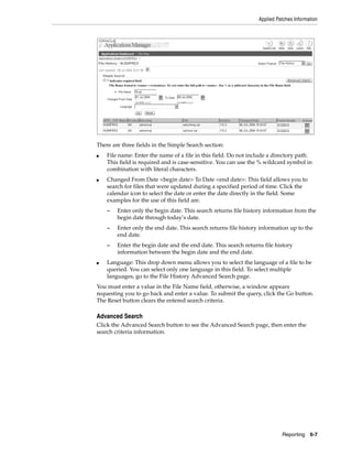 Applied Patches Information




There are three fields in the Simple Search section:
■   File name: Enter the name of a file in this field. Do not include a directory path.
    This field is required and is case-sensitive. You can use the % wildcard symbol in
    combination with literal characters.
■   Changed From Date <begin date> To Date <end date>: This field allows you to
    search for files that were updated during a specified period of time. Click the
    calendar icon to select the date or enter the date directly in the field. Some
    examples for the use of this field are.
    –   Enter only the begin date. This search returns file history information from the
        begin date through today’s date.
    –   Enter only the end date. This search returns file history information up to the
        end date.
    –   Enter the begin date and the end date. This search returns file history
        information between the begin date and the end date.
■   Language: This drop down menu allows you to select the language of a file to be
    queried. You can select only one language in this field. To select multiple
    languages, go to the File History Advanced Search page.
You must enter a value in the File Name field, otherwise, a window appears
requesting you to go back and enter a value. To submit the query, click the Go button.
The Reset button clears the entered search criteria.

Advanced Search
Click the Advanced Search button to see the Advanced Search page, then enter the
search criteria information.




                                                                           Reporting    6-7
 