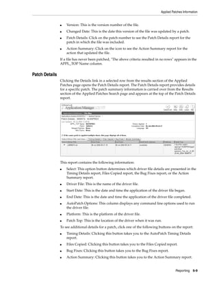 Applied Patches Information


                ■   Version: This is the version number of the file.
                ■   Changed Date: This is the date this version of the file was updated by a patch.
                ■   Patch Details: Click on the patch number to see the Patch Details report for the
                    patch in which the file was included.
                ■   Action Summary: Click on the icon to see the Action Summary report for the
                    action that updated the file.
                If a file has never been patched, "The above criteria resulted in no rows" appears in the
                APPL_TOP Name column.


Patch Details
                Clicking the Details link in a selected row from the results section of the Applied
                Patches page opens the Patch Details report. The Patch Details report provides details
                for a specific patch. The patch summary information is carried over from the Results
                section of the Applied Patches Search page and appears at the top of the Patch Details
                report.




                This report contains the following information:
                ■   Select: This option button determines which driver file details are presented in the
                    Timing Details report, Files Copied report, the Bug Fixes report, or the Action
                    Summary report.
                ■   Driver File: This is the name of the driver file.
                ■   Start Date: This is the date and time the application of the driver file began.
                ■   End Date: This is the date and time the application of the driver file completed.
                ■   AutoPatch Options: This column displays any command line options used to run
                    the driver file.
                ■   Platform: This is the platform of the driver file.
                ■   Patch Top: This is the location of the driver when it was run.
                To see additional details for a patch, click one of the following buttons on the report:
                ■   Timing Details: Clicking this button takes you to the AutoPatch Timing Details
                    report.
                ■   Files Copied: Clicking this button takes you to the Files Copied report.
                ■   Bug Fixes: Clicking this button takes you to the Bug Fixes report.
                ■   Action Summary: Clicking this button takes you to the Action Summary report.


                                                                                            Reporting    6-9
 