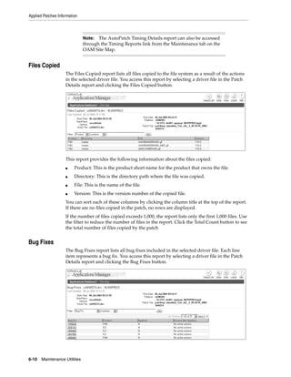 Applied Patches Information



                               Note: The AutoPatch Timing Details report can also be accessed
                               through the Timing Reports link from the Maintenance tab on the
                               OAM Site Map.


Files Copied
                    The Files Copied report lists all files copied to the file system as a result of the actions
                    in the selected driver file. You access this report by selecting a driver file in the Patch
                    Details report and clicking the Files Copied button.




                    This report provides the following information about the files copied:
                    ■    Product: This is the product short name for the product that owns the file.
                    ■    Directory: This is the directory path where the file was copied.
                    ■    File: This is the name of the file.
                    ■    Version: This is the version number of the copied file.
                    You can sort each of these columns by clicking the column title at the top of the report.
                    If there are no files copied in the patch, no rows are displayed.
                    If the number of files copied exceeds 1,000, the report lists only the first 1,000 files. Use
                    the filter to reduce the number of files in the report. Click the Total Count button to see
                    the total number of files copied by the patch


Bug Fixes
                    The Bug Fixes report lists all bug fixes included in the selected driver file. Each line
                    item represents a bug fix. You access this report by selecting a driver file in the Patch
                    Details report and clicking the Bug Fixes button.




6-10   Maintenance Utilities
 