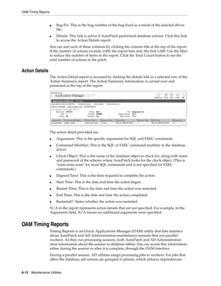 OAM Timing Reports


                     ■   Bug Fix: This is the bug number of the bug fixed as a result of the selected driver
                         file.
                     ■   Details: This link is active if AutoPatch performed database actions. Click this link
                         to access the Action Details report.
                     You can sort each of these columns by clicking the column title at the top of the report.
                     If the number of actions exceeds 1,000, the report lists only the first 1,000. Use the filter
                     to reduce the number of items in the report. Click the Total Count button to see the
                     total number of actions in the patch.


Action Details
                     The Action Detail report is accessed by clicking the details link in a selected row of the
                     Action Summary report. The Action Summary information is carried over and
                     presented at the top of the report.




                     The action detail provided are:
                     ■   Arguments: This is the specific arguments for SQL and EXEC commands.
                     ■   Command Modifier: This is the SQL or EXEC command modifier in the database
                         driver.
                     ■   Check Object: This is the name of the database object to check for, along with name
                         and password of the schema where AutoPatch looks for the check object. (This is
                         "none none none" for most SQL commands and is not specified for EXEC
                         commands.)
                     ■   Elapsed Time: This is the time required to complete the action.
                     ■   Start Time: This is the date and time the action began.
                     ■   Restart Time: This is the date and time the action was restarted.
                     ■   End Time: This is the date and time the action completed.
                     ■   Restarted?: States whether the action was restarted.
                     N/A in the report represents action details that are not specified. For example, in the
                     Arguments field, N/A means no additional arguments were specified.


OAM Timing Reports
                     Timing Reports is an Oracle Applications Manager (OAM) utility that lists statistics
                     about AutoPatch and AD Administration maintenance sessions that run parallel
                     workers. As they run processing sessions, both AutoPatch and AD Administration
                     store information about the session in database tables. You can access this information,
                     either during the session or after it is complete, through the OAM interface.
                     During a parallel session, AD utilities assign processing jobs to workers. For jobs that
                     affect the database, job actions are grouped in phases, which reduces dependencies


6-12   Maintenance Utilities
 