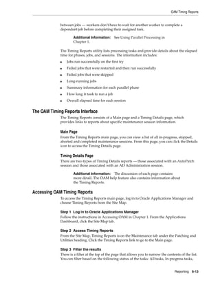 OAM Timing Reports


             between jobs — workers don’t have to wait for another worker to complete a
             dependent job before completing their assigned task.

                     Additional Information: See Using Parallel Processing in
                     Chapter 1.

             The Timing Reports utility lists processing tasks and provide details about the elapsed
             time for phases, jobs, and sessions. The information includes:
             ■   Jobs run successfully on the first try
             ■   Failed jobs that were restarted and then run successfully
             ■   Failed jobs that were skipped
             ■   Long-running jobs
             ■   Summary information for each parallel phase
             ■   How long it took to run a job
             ■   Overall elapsed time for each session


The OAM Timing Reports Interface
             The Timing Reports consists of a Main page and a Timing Details page, which
             provides links to reports about specific maintenance session information.

             Main Page
             From the Timing Reports main page, you can view a list of all in-progress, stopped,
             aborted and completed maintenance sessions. From this page, you can click the Details
             icon to access the Timing Details page.

             Timing Details Page
             There are two types of Timing Details reports — those associated with an AutoPatch
             session and those associated with an AD Administration session.

                     Additional Information:The discussion of each page contains
                     more detail. The OAM help feature also contains information about
                     the Timing Reports.

Accessing OAM Timing Reports
             To access the Timing Reports main page, log in to Oracle Applications Manager and
             choose Timing Reports from the Site Map.

             Step 1 Log in to Oracle Applications Manager
             Follow the instructions in Accessing OAM in Chapter 1. From the Applications
             Dashboard, click the Site Map tab.

             Step 2 Access Timing Reports
             From the Site Map, Timing Reports is on the Maintenance tab under the Patching and
             Utilities heading. Click the Timing Reports link to go to the Main page.

             Step 3 Filter the results
             There is a filter at the top of the page that allows you to narrow the contents of the list.
             You can filter based on the following status of the tasks: All tasks, In-progress tasks,


                                                                                         Reporting 6-13
 