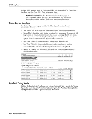 OAM Timing Reports


                     Stopped tasks, Aborted tasks, or Completed tasks. You can also filter by Task Name,
                     Start Date and Run Time. Click Go to activate the filter.

                               Additional Information:     See descriptions of individual pages in
                               this chapter for details. See also AD Administration and AutoPatch
                               Timing Information in Oracle Applications Maintenance Procedures.

Timing Reports Main Page
                     The Timing Reports main page contains the following information for each
                     maintenance session:
                     ■   Task Name: This is the name and brief description of the maintenance session.
                     ■   Status: This is the status of the timing report. A clock icon means the session is still
                         in-progress, an exclamation icon means the session has stopped, an X icon means
                         the session was aborted (that is, the AD utility was restarted with the restart=no
                         option), and a check mark means the session has completed.
                     ■   Start Date: This is the date and time the maintenance session began.
                     ■   Run Time: This is the time required to complete the maintenance session.
                     ■   Last Update: This is the time the timing information was last updated.
                     ■   Details: By clicking the Details icon, you can access the Timing Details for the
                         maintenance session.




AutoPatch Timing Details
                     Clicking the Details link of a selected row with an AutoPatch Task Name in the Timing
                     Reports list opens the AutoPatch Timing Details report. The AutoPatch Timing Details
                     report provides details for a specific session of AutoPatch.




6-14   Maintenance Utilities
 
